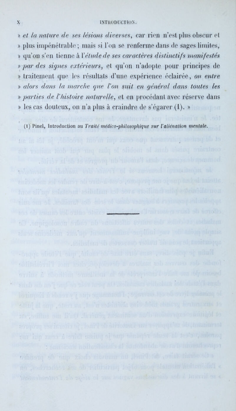 » et la nature de ses lésions diverses, car rien n’est plus obscur et » plus impénétrable ; mais si l’on se renferme dans de sages limites, )) qu’on s’en tienne à Xétude de ses caractères distinctifs manifestés » par des signes extérieurs, et qu’on n’adopte pour principes de » traitement que les résultats d’une expérience éclairée, on entre » alors dans la marche que l’on suit en général dans toutes les » parties de l’histoire naturelle, et en procédant avec réserve dans » les cas douteux, on n’a plus à craindre de s’égarer (1). » (1) Pinel, Introduction au Traité médico-philosophique sur l’aliénation mentale.