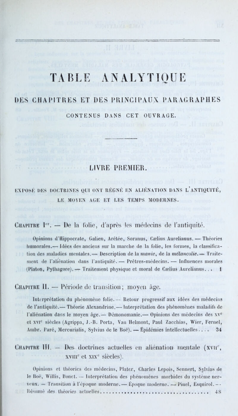 TABLE ANALYTIQUE DES CHANTRES ET DES PRINCIPAUX PARAGRAPHES CONTENUS DANS CET OUVRAGE. LIVRE PREMIER. EXPOSÉ DES DOCTRINES QUI ONT RÉGNÉ EN ALIÉNATION DANS l’ANTIQUITÉ, LE MOYEN AGE ET LES TEMPS MODERNES. Chapitre Ier. — De la folie, d’après les médecins de l’antiquité. Opinions d’Hippocrate, Galien, Arétée, Soranus, Cælius Aurelianus. — Théories humorales.— Idées des anciens sur la marche de la folie, les formes, la classifica- tion des maladies mentales,— Description de la manie, de la mélancolie. — Traite- ment de l’aliénation dans l’antiquité.— Prêtres-médecins.— Influences morales (Platon, Pythagore). — Traitement physique et moral de Cælius Aurelianus. . . 1 Chapitre II. — Période de transition; moyen âge. Interprétation du phénomène folie.— Retour progressif aux idées des médecins de l’antiquité.— Théorie Alexandrine.— Interprétation des phénomènes maladifs de l’aliénation dans le moyen âge.— Démonomanie.— Opinions des médecins des XVe et XVIe siècles (Agrippa, J.-B. Porta, Van Helmont, Paul Zacchias, Wier, Fernel, Ambr. Paré, Mercurialis, Sylvius de le Boc). — Épidémies intellectuelles.... 34 Chapitre III. — Des doctrines actuelles en aliénation mentale (xviU, xviiie et xixe siècles). Opinions et théories des médecins, Plater, Charles Lepois, Sennert, Sylvius de le Boë, Willis, Bonet. — Interprétation des phénomènes morbides du système ner- veux. — Transition à l’époque moderne.— Époque moderne. —Pinel, Esquirol.-- Résumé des théories actuelles 4S