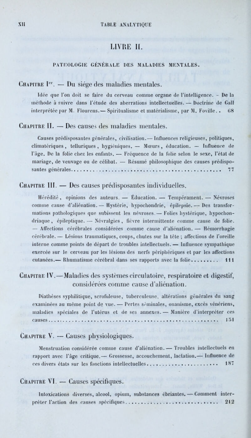 LIVRE II. pathologie générale des maladies mentales. Chapitre Ier. — Du siège des maladies mentales. Idée que l’on doit se faire du cerveau comme organe de l’intelligence. - De la méihode à suivre dans l’étude des aberrations intellectuelles. — Doctrine de Gall interprétée par M. Flourens.— Spiritualisme et matérialisme, par M. Foville. . 68 Chapitre II. — Des causes des maladies mentales. Causes prédisposantes générales, civilisation.— Influences religieuses, politiques. climatériques, telluriques, hygiéniques. — Mœurs, éducation. — Influence de l’âge. De la folie chez les enfants. — Fréquence de la folie selon le sexe, l’état de mariage, de veuvage ou de célibat. — Résumé philosophique des causes prédispo- santes générales 77 Chapitre III. — Des causes prédisposantes individuelles. Hérédité , opinions des auteurs. — Éducation. — Tempérament. — Névroses comme cause d’aliénation.— Hystérie, hypochondrie, épilepsie.— Des transfor- mations pathologiques que subissent les névroses.— Folies hystérique, hypochon- driaque, épileptique. — Névralgies, fièvre intermittente comme cause de folie. — Affections cérébrales considérées comme cause d’aliénation. — Hémorrhagie cérébrale. — Lésions traumatiques, coups, chutes sur la tète ; affections de l’oreille interne comme points de départ de troubles intellectuels. — Influence sympathique exercée sur le cerveau par les lésions des nerfs périphériques et par les affections cutanées.— Rhumatisme cérébral dans ses rapports avec la folie 111 Chapitre IV.—Maladies des systèmes circulatoire, respiratoire et digestif, considérées comme cause d’aliénation. Diathèses syphilitique, scrofuleuse, tuberculeuse, altérations générales du sang examinées au même point de vue. — Pertes séminales, onanisme, excès vénériens, maladies spéciales de l’utérus et de ses annexes.— Manière d’interpréter ces causes 151 Chapitre V. — Causes physiologiques. Menstruation considérée comme cause d’aliénation.— Troubles intellectuels en rapport avec l’âge critique.— Grossesse, accouchement, lactation.— Influence de ces divers états sur les fonctions intellectuelles 18” Chapitre VI. — Causes spécifiques. Intoxications diverses, alcool, opium, substances ébriantes. — Comment inter- préter l’action des causes spécifiques 212