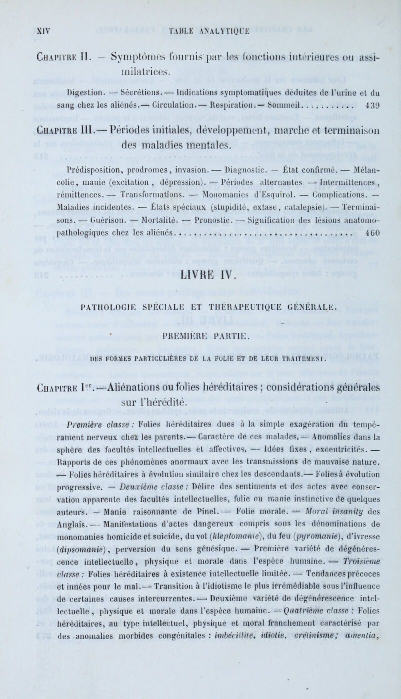 Chapitre II. — Symptômes fournis par les fonctions intérieures ou assi- milatrices. Digestion. — Sécrétions. — Indications symptomatiques déduites de l’urine et du sang chez les aliénés.— Circulation.— Respiration. — Sommeil 439 Chapitre III.— Périodes initiales, développement, marche et terminaison des maladies mentales. Prédisposition, prodromes, invasion.— Diagnostic. — État confirmé.— Mélan- colie, manie (excitation , dépression). — Périodes alternantes — Intermittences , rémittences.— Transformations. — Monomanies d’Esquirol. — Complications. — Maladies incidentes. — États spéciaux (stupidité, extase, catalepsie). — Terminai- sons. — Guérison. — Mortalité. — Pronostic. — Signification des lésions anatomo- pathologiques chez les aliénés 460 LIVRE IV. PATHOLOGIE SPÉCIALE ET THÉRAPEUTIQUE GÉNÉRALE. PREMIÈRE PARTIE. DES FORMES PARTICULIÈRES DE LA FOLIE ET DE LEUR TRAITEMENT. Chapitre Ier.—Aliénations ou folies héréditaires ; considérations générales sur l’hérédité. Première classe : Folies héréditaires dues à la simple exagération du tempé- rament nerveux chez les parents.— Caractère de ces malades. — Anomalies dans la sphère des facultés intellectuelles et affectives. — Idées fixes , excentricités. — Rapports de ces phénomènes anormaux avec les transmissions de mauvaise nature. ■— Folies héréditaires à évolution similaire chez les descendants.— Folies à évolution progressive. — Deuxième classe : Délire des sentiments et des actes avec conser- vation apparente des facultés intellectuelles, folie ou manie instinctive de quelques auteurs. — Manie raisonnante de Pinel.— Folie morale. — Moral insanity des Anglais. — Manifestations d’actes dangereux compris sous les dénominations de monomanies homicide et suicide, du vol (kleptomanie), du feu (pyromanie), d’ivresse (dipsomanie), perversion du sens génésique. — Première variété de dégénéres- cence intellectuelle, physique et morale dans l’espèce humaine.— Troisième classe: Folies héréditaires à existence intellectuelle limitée.— Tendances précoces et innées pour le mal.— Transition à l’idiotisme le plus irrémédiable sous l’influence de certaines causes intercurrentes.— Deuxième variété de dégénérescence intel- lectuelle, physique et inorale dans l’espèce humaine. — Quatrième classe: Folies héréditaires, au type intellectuel, physique et moral franchement caractérisé par des anomalies morbides congénitales : imbécillité, idiotie, crétinisme; amenlia,