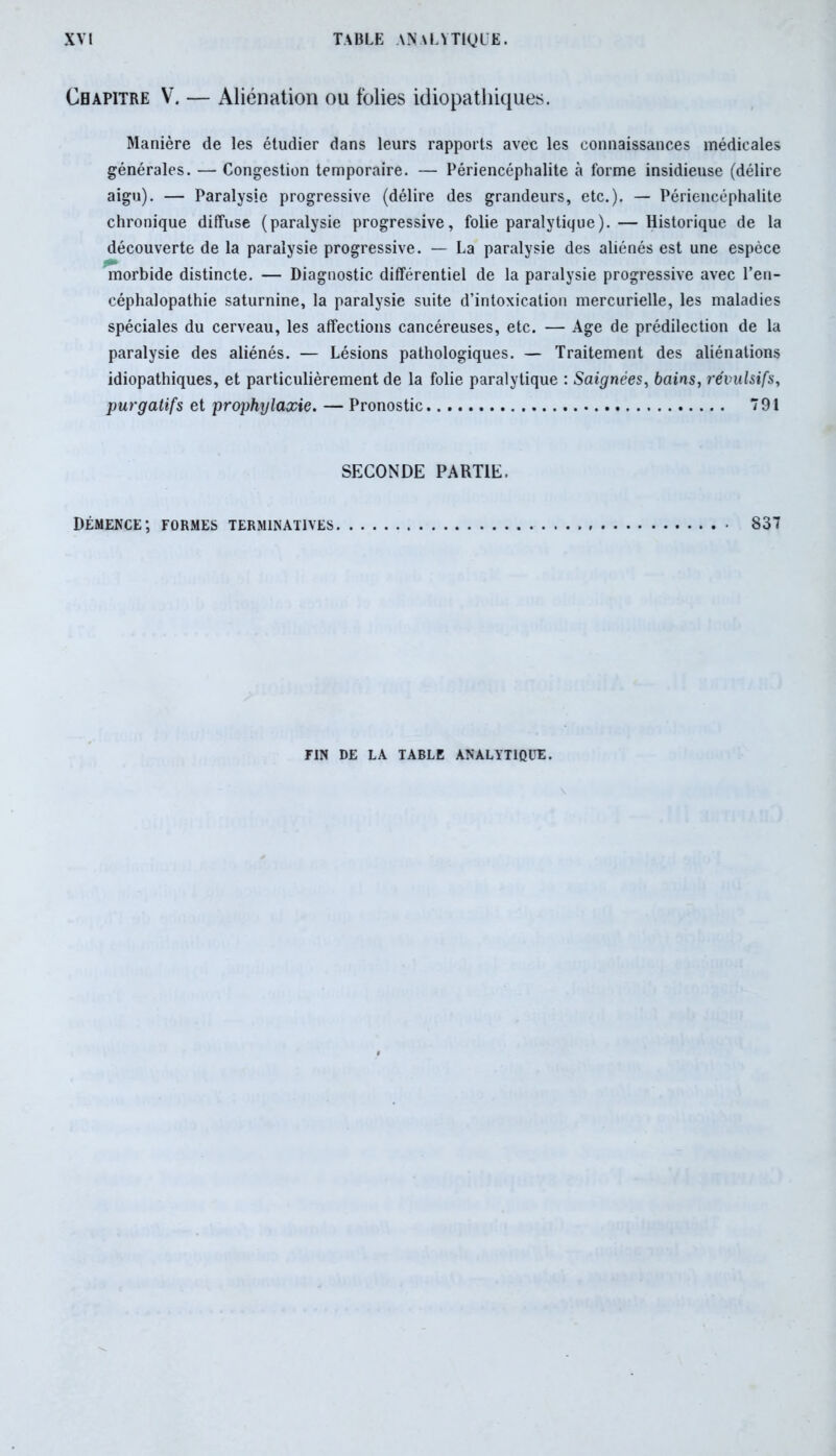Chapitre V. — iUiénation ou folies idiopathiques. Manière de les étudier dans leurs rapports avec les connaissances médicales générales. — Congestion temporaire. — Périencéphalite à forme insidieuse (délire aigu). — Paralysie progressive (délire des grandeurs, etc.). — Périencéphalite chronique diffuse (paralysie progressive, folie paralytique). — Historique de la découverte de la paralysie progressive. — La paralysie des aliénés est une espèce morbide distincte. — Diagnostic différentiel de la paralysie progressive avec l’en- céphalopathie saturnine, la paralysie suite d’intoxication mercurielle, les maladies spéciales du cerveau, les affections cancéreuses, etc. — Age de prédilection de la paralysie des aliénés. — Lésions pathologiques. — Traitement des aliénations idiopathiques, et particulièrement de la folie paralytique : Saignées, bains, révulsifs, purgatifs et prophylaxie. — Pronostic 791 SECONDE PARTIE. Démence; formes terminatives 837 FIN DE LA TABLE ANALYTIQUE.