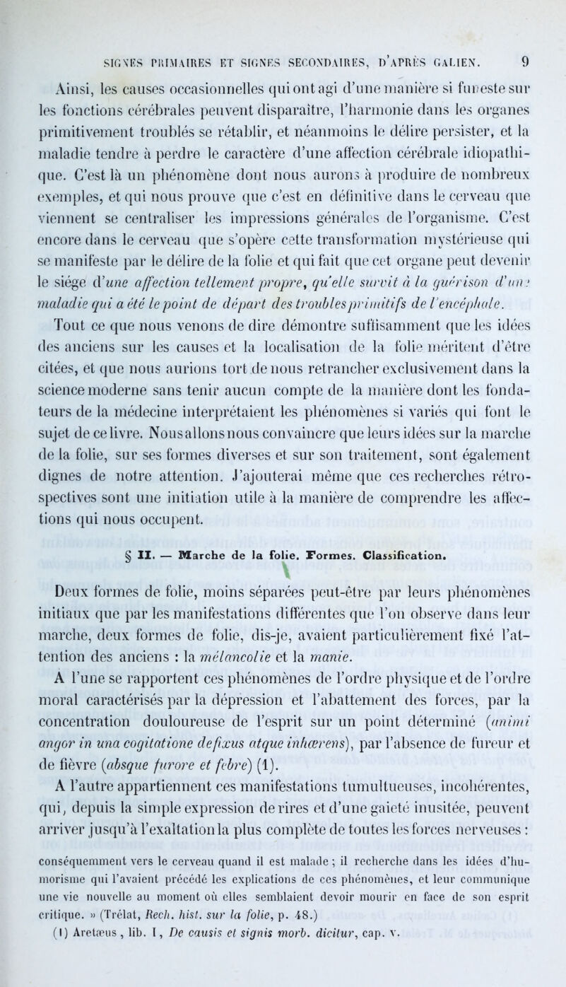 Ainsi, les causes occasionnelles qui ont agi d’une manière si funeste sur les fonctions cérébrales peuvent disparaître, l’harmonie dans les organes primitivement troublés se rétablir, et néanmoins le délire persister, et la maladie tendre à perdre le caractère d’une affection cérébrale idiopathi- que. C’est là un phénomène dont nous aurons à produire de nombreux exemples, et qui nous prouve que c’est en définitive dans le cerveau que viennent se centraliser les impressions générales de l’organisme. C’est encore dans le cerveau que s’opère cette transformation mystérieuse qui se manifeste par le délire de la folie et qui fait que cet organe peut devenir le siège cYune affection tellement propre, quelle survit à la guérison d'un; maladie qui a été le point de départ des troubles primitifs de l’encéphale. Tout ce que nous venons de dire démontre suffisamment que les idées des anciens sur les causes et la localisation de la folie méritent d’être citées, et que nous aurions tort de nous retrancher exclusivement dans la science moderne sans tenir aucun compte de la manière dont les fonda- teurs de la médecine interprétaient les phénomènes si variés qui font le sujet de ce livre. Nousallonsnous convaincre que leurs idées sur la marche de la folie, sur ses formes diverses et sur son traitement, sont également dignes de notre attention. J’ajouterai même que ces recherches rétro- spectives sont une initiation utile à la manière de comprendre les affec- tions qui nous occupent. § II. — Marche de la folie. Formes. Classification. Deux formes de folie, moins séparées peut-être par leurs phénomènes initiaux que par les manifestations différentes que l’on observe dans leur marche, deux formes de folie, dis-je, avaient particulièrement fixé l’at- tention des anciens : la mélancolie et la manie. A l’une se rapportent ces phénomènes de l’ordre physique et de l’ordre moral caractérisés par la dépression et l’abattement des forces, par la concentration douloureuse de l’esprit sur un point déterminé (animi angor in una cogitatione defixus atque inhœrens), par l’absence de fureur et de fièvre (absque fur or e et febre) (1). A l’autre appartiennent ces manifestations tumultueuses, incohérentes, qui, depuis la simple expression de rires et d’une gaieté inusitée, peuvent arriver jusqu’à l’exaltation la plus complète de toutes les forces nerveuses : conséquemment vers le cerveau quand il est malade ; il recherche dans les idées d’hu- morisme qui l’avaient précédé les explications de ces phénomènes, et leur communique une vie nouvelle au moment où elles semblaient devoir mourir en face de son esprit critique. » (Trélat, Recli. hist. sur la folie, p. 48.) (I) Aretæus , lib. I, De causis et signis morb. dicilur, cap. v.