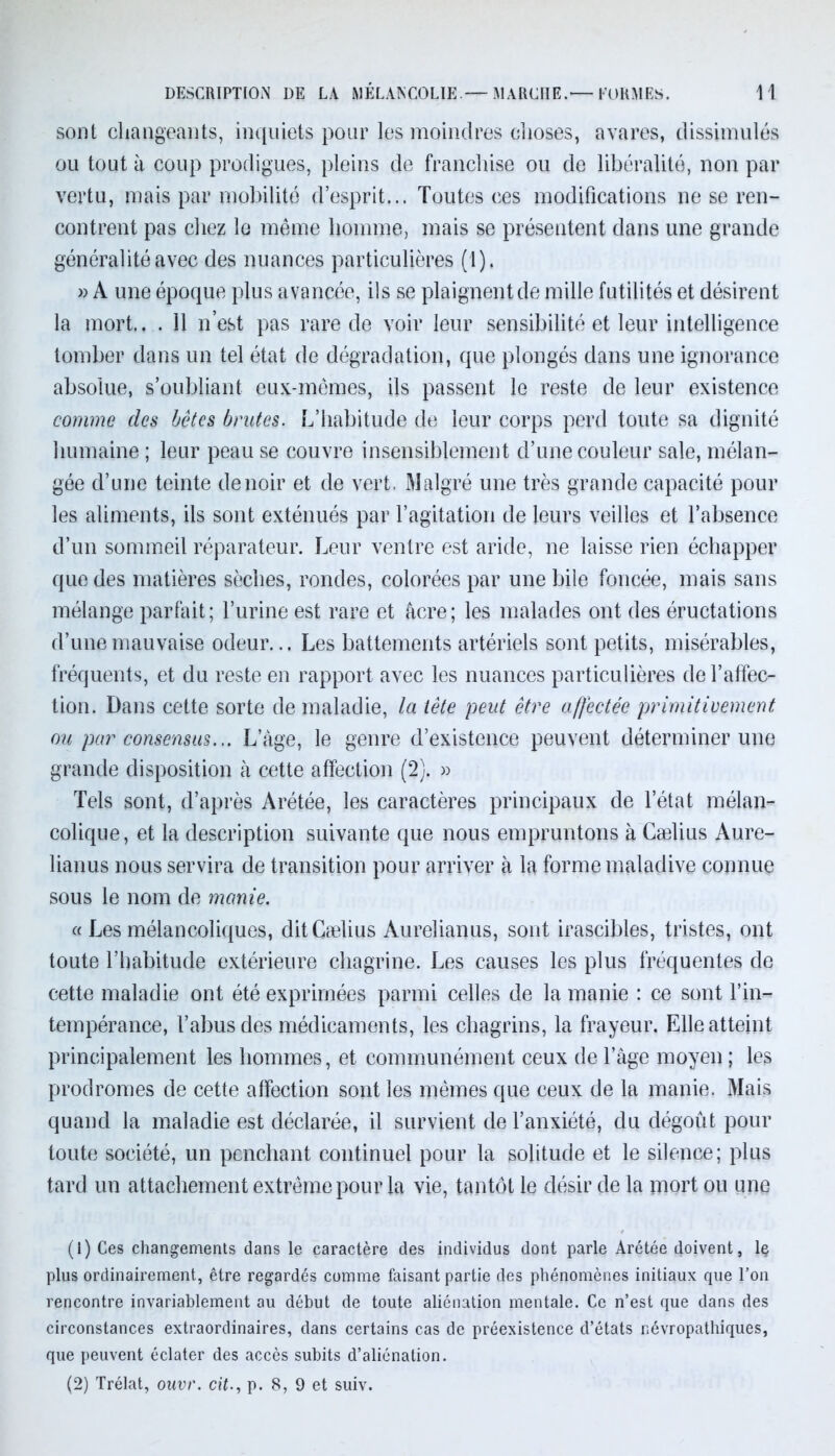 DESCRIPTION DE LA MÉLANCOLIE.— MARCHE.— FORMES. 1! sont changeants, inquiets pour les moindres choses, avares, dissimulés ou tout à coup prodigues, pleins de franchise ou de libéralité, non par vertu, mais par mobilité d’esprit... Toutes ces modifications ne se ren- contrent pas chez le même homme, mais se présentent dans une grande généralité avec des nuances particulières (1). >? A une époque plus avancée, ils se plaignent de mille futilités et désirent la mort.. . Il n’est pas rare de voir leur sensibilité et leur intelligence tomber dans un tel état de dégradation, que plongés dans une ignorance absolue, s’oubliant eux-mêmes, ils passent le reste de leur existence comme des bêtes brutes. L’habitude de leur corps perd toute sa dignité humaine ; leur peau se couvre insensiblement d’une couleur sale, mélan- gée d’une teinte de noir et de vert. Malgré une très grande capacité pour les aliments, ils sont exténués par l’agitation de leurs veilles et l’absence d’un sommeil réparateur. Leur ventre est aride, ne laisse rien échapper que des matières sèches, rondes, colorées par une bile foncée, mais sans mélange parfait; l’urine est rare et âcre; les malades ont des éructations d’une mauvaise odeur... Les battements artériels sont petits, misérables, fréquents, et du reste en rapport avec les nuances particulières de l’affec- tion. Dans cette sorte de maladie, la tête peut être affectée primitivement ou par consensus... L’âge, le genre d’existence peuvent déterminer une grande disposition à cette affection (2). » Tels sont, d’après Arétée, les caractères principaux de l’état mélan- colique, et la description suivante que nous empruntons à Cælius Aure- lianus nous servira de transition pour arriver à la forme maladive connue sous le nom de manie. « Les mélancoliques, ditGælius Aurelianus, sont irascibles, tristes, ont toute l’habitude extérieure chagrine. Les causes les plus fréquentes de cette maladie ont été exprimées parmi celles de la manie : ce sont l’in- tempérance, l’abus des médicaments, les chagrins, la frayeur. Elle atteint principalement les hommes, et communément ceux de l’âge moyen ; les prodromes de cette affection sont les mêmes que ceux de la manie. Mais quand la maladie est déclarée, il survient de l’anxiété, du dégoût pour toute société, un penchant continuel pour la solitude et le silence; plus tard un attachement extrême pour la vie, tantôt le désir de la mort ou une (1) Ces changements dans le caractère des individus dont parle Arétée doivent, le plus ordinairement, être regardés comme faisant partie des phénomènes initiaux que l’on rencontre invariablement au début de toute aliénation mentale. Ce n’est que dans des circonstances extraordinaires, dans certains cas de préexistence d’états névropathiques, que peuvent éclater des accès subits d’aliénation.