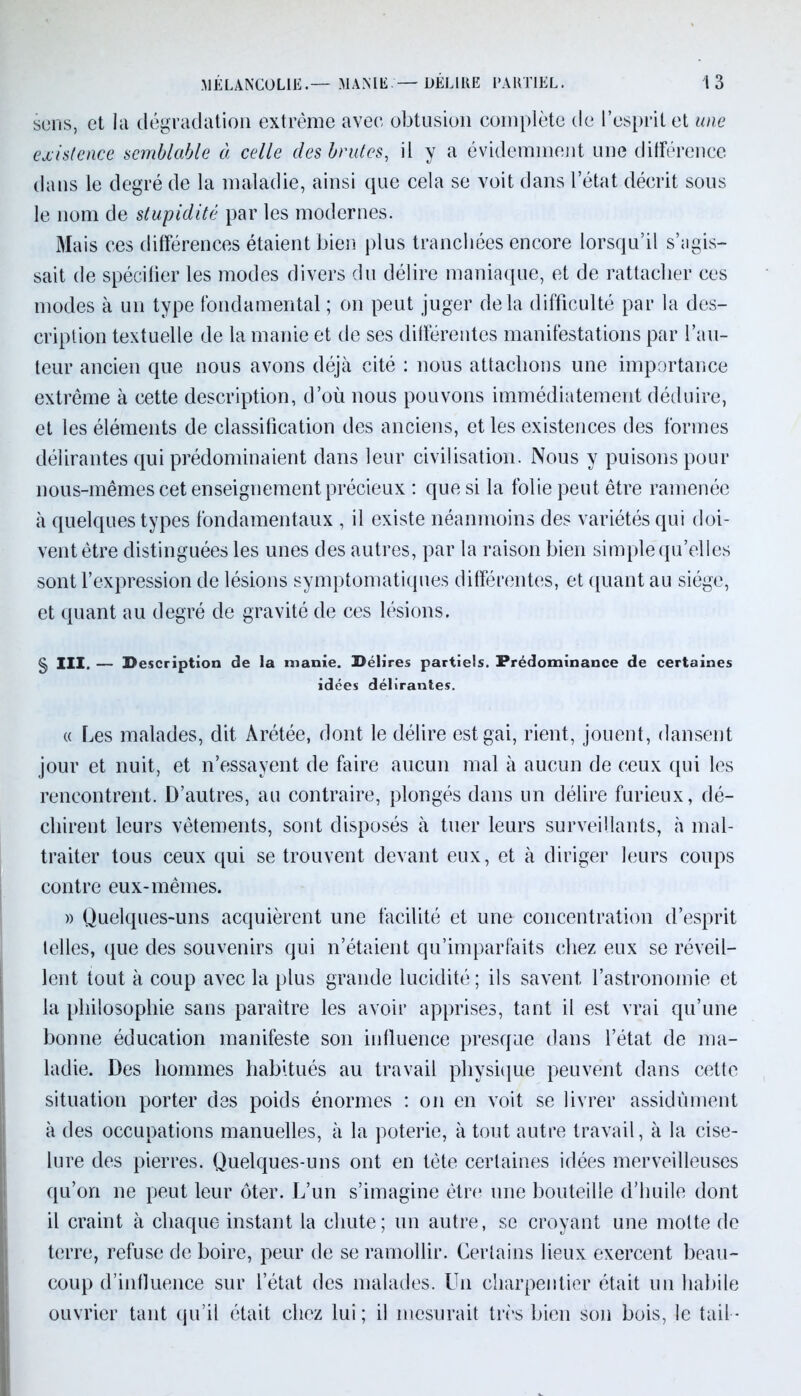 sens, et la dégradation extrême avec obtusion complète de l’esprit et une existence semblable à celle des brutes, il y a évidemment une différence dans le degré de la maladie, ainsi que cela se voit dans l’état décrit sous le nom de stupidité par les modernes. Mais ces différences étaient bien plus tranchées encore lorsqu’il s’agis- sait de spécifier les modes divers du délire maniaque, et de rattacher ces modes à un type fondamental ; on peut juger delà difficulté par la des- cription textuelle de la manie et de ses différentes manifestations par l’au- teur ancien que nous avons déjà cité : nous attachons une importance extrême à cette description, d’où nous pouvons immédiatement déduire, et les éléments de classification des anciens, et les existences des formes délirantes qui prédominaient dans leur civilisation. Nous y puisons pour nous-mêmes cet enseignement précieux : que si la folie peut être ramenée à quelques types fondamentaux , il existe néanmoins des variétés qui doi- vent être distinguées les unes des autres, par la raison bien simple qu’elles sont l’expression de lésions symptomatiques différentes, et quant au siège, et quant au degré de gravité de ces lésions. g, III. — Description de la manie. Délires partiels. Prédominance de certaines idées délirantes. (( Les malades, dit Arétée, dont le délire est gai, rient, jouent, dansent jour et nuit, et n’essayent de faire aucun mal à aucun de ceux qui les rencontrent. D’autres, au contraire, plongés dans un délire furieux, dé- chirent leurs vêtements, sont disposés à tuer leurs surveillants, à mal- traiter tous ceux qui se trouvent devant eux, et à diriger leurs coups contre eux-mêmes. » Quelques-uns acquièrent une facilité et une concentration d’esprit telles, que des souvenirs qui n’étaient qu’imparfaits chez eux se réveil- lent tout à coup avec la plus grande lucidité; ils savent l’astronomie et la philosophie sans paraître les avoir apprises, tant il est vrai qu’une bonne éducation manifeste son influence presque dans l’état de ma- ladie. Des hommes habitués au travail physique peuvent dans cette situation porter des poids énormes : on en voit se livrer assidûment à des occupations manuelles, à la poterie, à tout autre travail, à la cise- lure des pierres. Quelques-uns ont en tête certaines idées merveilleuses qu’on ne peut leur ôter. L’un s’imagine être une bouteille d’huile dont il craint à chaque instant la chute; un autre, se croyant une moite de terre, refuse de boire, peur de se ramollir. Certains lieux exercent beau- coup d’influence sur l’état des malades. Un charpentier était un habile ouvrier tant qu’il était chez lui; il mesurait très bien son bois, le tail*