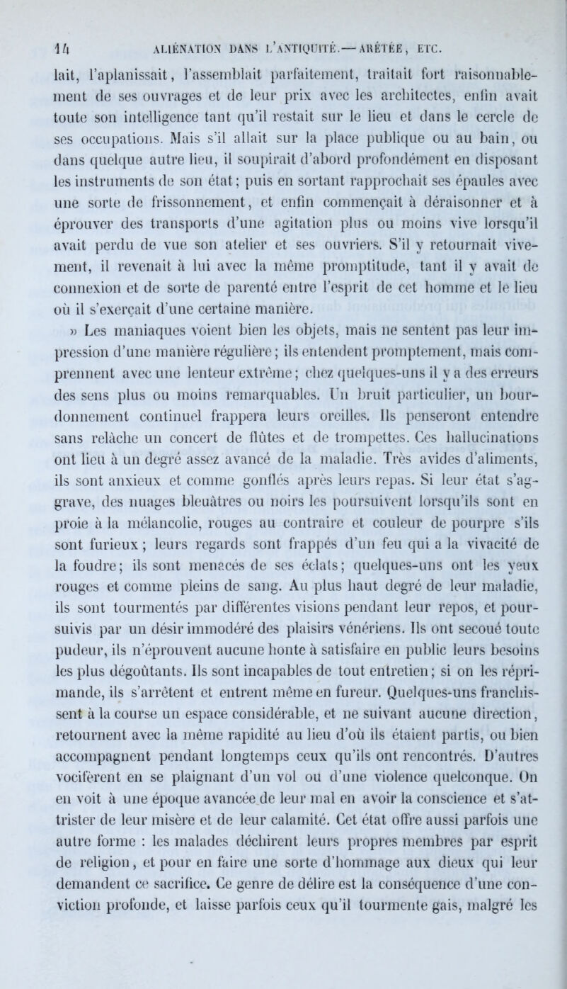 lait, l’aplanissait, l’assemblait parfaitement, traitait fort raisonnable- ment de ses ouvrages et de leur prix avec les architectes, enfin avait toute son intelligence tant qu’il restait sur le lieu et dans le cercle de ses occupations. Mais s’il allait sur la place publique ou au bain, ou dans quelque autre lieu, il soupirait d’abord profondément en disposant les instruments de son état ; puis en sortant rapprochait ses épaules avec une sorte de frissonnement, et enfin commençait à déraisonner et à éprouver des transports d’une agitation plus ou moins vive lorsqu’il avait perdu de vue son atelier et ses ouvriers. S’il y retournait vive- ment, il revenait à lui avec la même promptitude, tant il y avait de connexion et de sorte de parenté entre l’esprit de cet homme et le lieu où il s’exercait d’une certaine manière. » Les maniaques voient bien les objets, mais ne sentent pas leur im- pression d’une manière régulière ; ils entendent promptement, mais com- prennent avec une lenteur extrême ; chez quelques-uns il y a des erreurs des sens plus ou moins remarquables. Un bruit particulier, un bour- donnement continuel frappera leurs oreilles. Ils penseront entendre sans relâche un concert de flûtes et de trompettes. Ces hallucinations ont lieu à un degré assez avancé de la maladie. Très avides d’aliments, ils sont anxieux et comme gonflés après leurs repas. Si leur état s’ag- grave, des nuages bleuâtres ou noirs les poursuivent lorsqu’ils sont en proie à la mélancolie, rouges au contraire et couleur de pourpre s’ils sont furieux ; leurs regards sont frappés d’un feu qui a la vivacité de la foudre ; ils sont menacés de ses éclats ; quelques-uns ont les veux rouges et comme pleins de sang. Au plus haut degré de leur maladie, ils sont tourmentés par différentes visions pendant leur repos, et pour- suivis par un désir immodéré des plaisirs vénériens. Us ont secoué toute pudeur, ils n’éprouvent aucune honte à satisfaire en public leurs besoins les plus dégoûtants. Us sont incapables de tout entretien; si on les répri- mande, ils s’arrêtent et entrent même en fureur. Quelques*uns franchis- sent à la course un espace considérable, et ne suivant aucune direction, retournent avec la même rapidité au lieu d’où ils étaient partis, ou bien accompagnent pendant longtemps ceux qu’ils ont rencontrés. D’autres vocifèrent en se plaignant d’un vol ou d’une violence quelconque. On en voit à une époque avancée de leur mal en avoir la conscience et s’at- trister de leur misère et de leur calamité. Cet état offre aussi parfois une autre forme : les malades déchirent leurs propres membres par esprit de religion, et pour en faire une sorte d’hommage aux dieux qui leur demandent ce sacrifice. Ce genre de délire est la conséquence d’une con- viction profonde, et laisse parfois ceux qu’il tourmente gais, malgré les