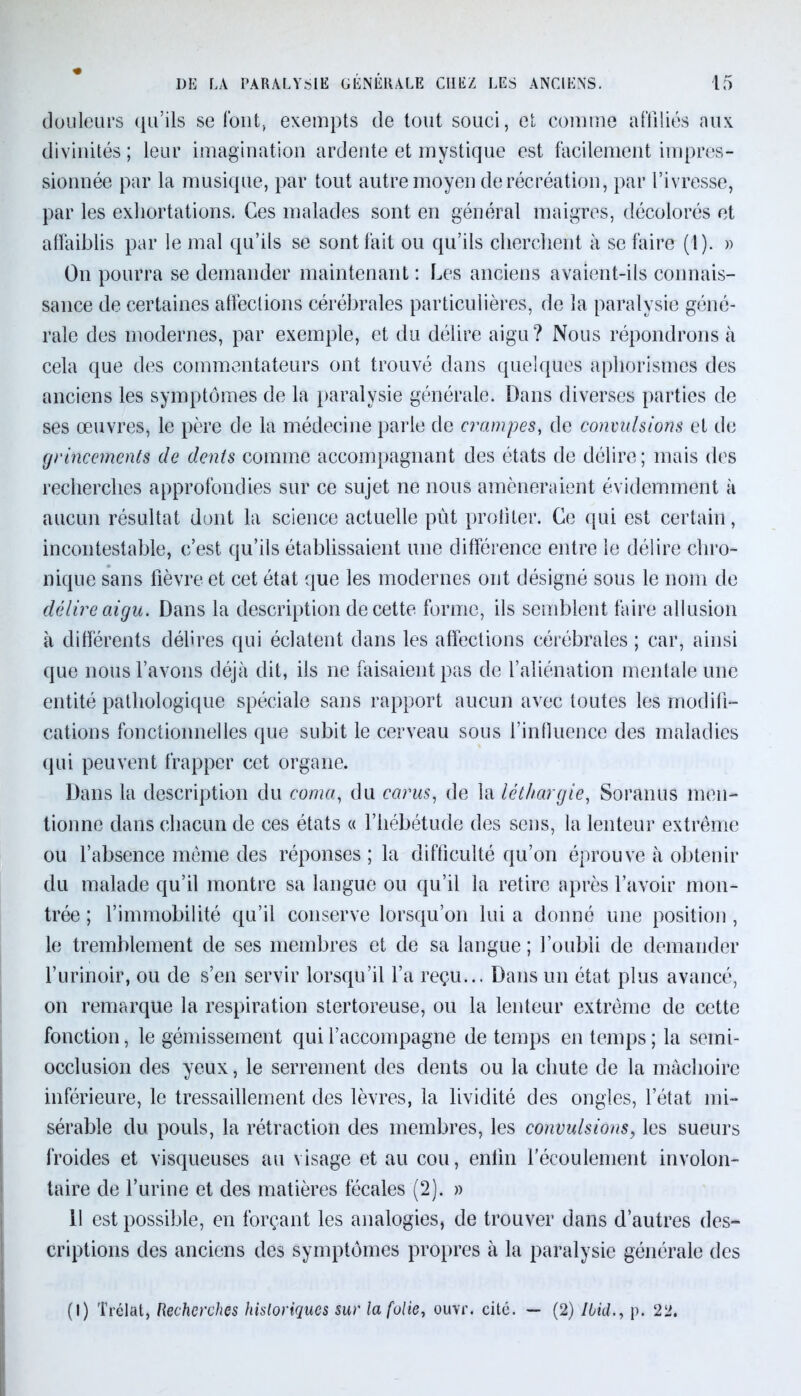 douleurs qu’ils se font, exempts de tout souci, et comme affiliés aux divinités ; leur imagination ardente et mystique est facilement impres- sionnée par la musique, par tout autre moyen de récréation, par l’ivresse, par les exhortations. Ces malades sont en général maigres, décolorés et affaiblis par le mal qu’ils se sont fait ou qu’ils cherchent à se faire (1). » On pourra se demander maintenant : Les anciens avaient-ils connais- sance de certaines affections cérébrales particulières, de la paralysie géné- rale des modernes, par exemple, et du délire aigu? Nous répondrons à cela que des commentateurs ont trouvé dans quelques aphorismes des anciens les symptômes de la paralysie générale. Dans diverses parties de ses œuvres, le père de la médecine parle de crampes, de convulsions et de grincements de dents comme accompagnant des états de délire; mais des recherches approfondies sur ce sujet ne nous amèneraient évidemment à aucun résultat dont la science actuelle pût profiter. Ce qui est certain, incontestable, c’est qu’ils établissaient une différence entre le délire chro- nique sans fièvre et cet état que les modernes ont désigné sous le nom de délire aigu. Dans la description de cette forme, ils semblent faire allusion à différents délires qui éclatent dans les affections cérébrales ; car, ainsi que nous l’avons déjà dit, ils ne faisaient pas de l’aliénation mentale une entité pathologique spéciale sans rapport aucun avec toutes les modifi- cations fonctionnelles que subit le cerveau sous l’influence des maladies qui peuvent frapper cet organe. Dans la description du coma, du carus, de la léthargie, Soranus men- tionne dans chacun de ces états « l’hébétude des sens, la lenteur extrême ou l’absence même des réponses ; la difficulté qu’on éprouve à obtenir du malade qu’il montre sa langue ou qu’il la retire après l’avoir mon- trée ; l’immobilité qu’il conserve lorsqu’on lui a donné une position , le tremblement de ses membres et de sa langue ; l’oubli de demander l’urinoir, ou de s’en servir lorsqu’il l’a reçu... Dans un état plus avancé, on remarque la respiration stertoreuse, ou la lenteur extrême de cette fonction, le gémissement qui l’accompagne de temps en temps ; la semi- occlusion des yeux, le serrement des dents ou la chute de la mâchoire inférieure, le tressaillement des lèvres, la lividité des ongles, l’état mi- sérable du pouls, la rétraction des membres, les convulsions, les sueurs froides et visqueuses au visage et au cou, enfin l’écoulement involon- taire de l’urine et des matières fécales (2). » 11 est possible, en forçant les analogies, de trouver dans d’autres des- criptions des anciens des symptômes propres à la paralysie générale des (I) Trélat, Recherches historiques sur la folie, ouvr. cité. — (2) Ibid., p. 22.