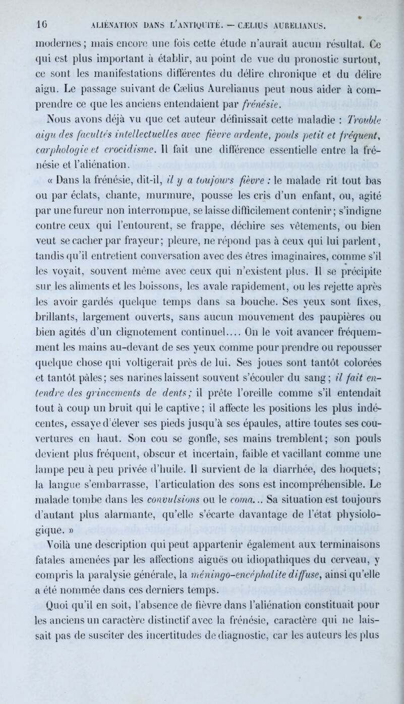 IG ALIÉNATION DANS L*ANTIQUITÉ. — CÆLIÜS AURELIANUS. modernes ; mais encore une fois cette étude n’aurait aucun résultat. Ce qui est plus important à établir, au point de vue du pronostic surtout, ce sont les manifestations différentes du délire chronique et du délire aigu. Le passage suivant de Cælius Aurelianus peut nous aider à com- prendre ce que les anciens entendaient par frénésie. Nous avons déjà vu que cet auteur définissait cette maladie : Troubla aigu des facultés intellectuelles avec fièvre ardente, pouls petit et fréquent, carphologie et crocidisme. Il fait une différence essentielle entre la fré- nésie et l’aliénation. « Dans la frénésie, dit-il, il y a toujours fièvre : le malade rit tout bas ou par éclats, chante, murmure, pousse les cris d’un enfant, ou, agité par une fureur non interrompue, se laisse difficilement contenir; s’indigne contre ceux qui l’entourent, se frappe, déchire ses vêtements, ou bien veut se cacher par frayeur; pleure, ne répond pas à ceux qui lui parlent, tandis qu’il entretient conversation avec des êtres imaginaires, comme s’il les voyait, souvent même avec ceux qui n’existent plus. Il se précipite sur les aliments et les boissons, les avale rapidement, ou les rejette après les avoir gardés quelque temps dans sa bouche. Ses yeux sont fixes, brillants, largement ouverts, sans aucun mouvement des paupières ou bien agités d’un clignotement continuel.... On le voit avancer fréquem- ment les mains au-devant de ses yeux comme pour prendre ou repousser quelque chose qui voltigerait près de lui. Ses joues sont tantôt colorées et tantôt pâles; ses narines laissent souvent s’écouler du sang; il fait en- tendre des grincements de dents; il prête l’oreille comme s’il entendait tout à coup un bruit qui le captive; il affecte les positions les plus indé- centes, essaye d’élever ses pieds jusqu’à ses épaules, attire toutes ses cou- vertures en haut. Son cou se gonfle, ses mains tremblent; son pouls devient plus fréquent, obscur et incertain, faible et vacillant comme une lampe peu à peu privée d’huile. 11 survient de la diarrhée, des hoquets; la langue s’embarrasse, l’articulation des sons est incompréhensible. Le malade tombe dans les convulsions ou le coma... Sa situation est toujours d’autant plus alarmante, qu’elle s’écarte davantage de l’état physiolo- gique. » Voilà une description qui peut appartenir également aux terminaisons fatales amenées par les affections aiguës ou idiopathiques du cerveau, y compris la paralysie générale, la méningo-encéphalite diffuse, ainsi qu’elle a été nommée dans ces derniers temps. Quoi qu’il en soit, l’absence de fièvre dans l’aliénation constituait pour les anciens un caractère distinctif avec la frénésie, caractère qui ne lais- sait pas de susciter des incertitudes de diagnostic, car les auteurs les plus