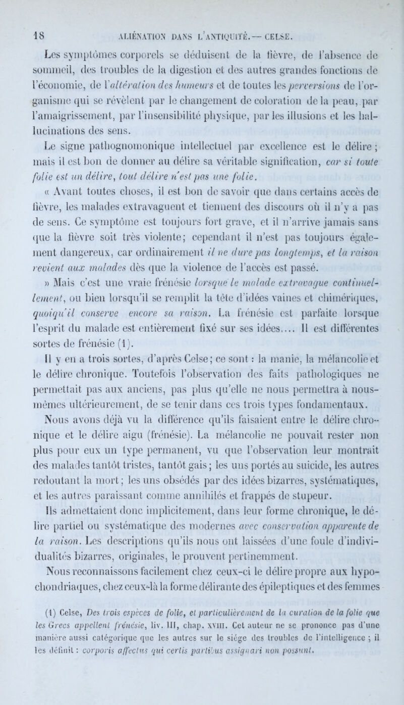 Les symptômes corporels se déduisent de la lièvre, de l’absence de sommeil, des troubles de la digestion et des autres grandes fonctions de l’économie, de Xaltération des humeurs et de toutes les perversions de l’or- ganisme qui se révèlent par le changement de coloration delà peau, par l’amaigrissement, par l’insensibilité physique, par les illusions et les hal- lucinations des sens. Le signe pathognomonique intellectuel par excellence est le délire ; mais il est bon de donner au délire sa véritable signification, car si toute folie est un délire, tout délire n’est pas une folie. « Avant toutes choses, il est bon de savoir que dans certains accès de fièvre, les malades extravaguent et tiennent des discours où il n’v a pas de sens. Ce symptôme est toujours fort grave, et il n’arrive jamais sans que la fièvre soit très violente; cependant il n’est pas toujours égale- ment dangereux, car ordinairement il ne dure pas longtemps, et la raison revient aux malades dès que la violence de l’accès est passé. » Mais c’est une vraie frénésie lorsque le malade extravague continuel- lement, ou bien lorsqu’il se remplit la tète d’idées vaines et chimériques, quoiqu’il conserve encore, sa raison. La frénésie est parfaite lorsque l’esprit du malade est entièrement fixé sur ses idées.... Il est différentes sortes de frénésie (1). 11 y en a trois sortes, d’après Celse; ce sont : la manie, la mélancolie et le délire chronique. Toutefois l’observation des faits pathologiques ne permettait pas aux anciens, pas plus qu’elle ne nous permettra à nous- mêmes ultérieurement, de se tenir dans ces trois types fondamentaux. Nous avons déjà vu la différence qu’ils faisaient entre le délire chro- nique et le délire aigu (frénésie). La mélancolie ne pouvait rester non plus pour eux un type permanent, vu que l’observation leur montrait des malades tantôt tristes, tantôt gais ; les uns portés au suicide, les autres redoutant la mort; les uns obsédés par des idées bizarres, systématiques, et les autres paraissant comme annihilés et frappés de stupeur. Ils admettaient donc implicitement, dans leur forme chronique, le dé- lire partiel ou systématique des modernes avec conservation apparente de la raison. Les descriptions qu’ils nous ont laissées d’une foule d’indivi- dualités bizarres, originales, le prouvent pertinemment. Nous reconnaissons facilement chez ceux-ci le délire propre aux hypo» chondriaques, chez ceux4à la forme délirante des épileptiques et des femmes (t) Celse, Des trois espèces de folie, et particulièrement de la curation de la folie que les Grecs appellent frénésie, liv. 111, chap. xvin. Cet auteur ne se prononce pas d’une manière aussi catégorique que les autres sur le siège des troubles de l’intelligence ; il les définit : corporis affectas qui cerlis parlibus assignai t non possunl.