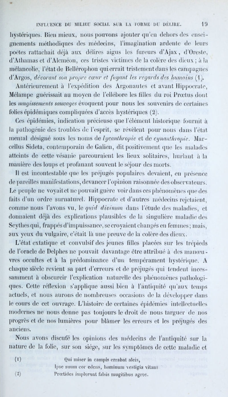 hystériques. Bien mieux, nous pouvons ajouter qu’en dehors des ensei- gnements méthodiques des médecins, l'imagination ardente de leurs poètes rattachait déjà aux délires aigus les fureurs d’Ajax , d’Orcste, d’Atliamas et d’Alcméon, ces tristes victimes de la colère des dieux ; à la mélancolie, l’état de Belléroplion qui errait tristement dans les campagnes d’Argos, dévorant son propre cœur et fuyant les regards des humains (1). Antérieurement à l’expédition des Argonautes et avant Hippocrate, Mélampe guérissait au moyen de l’ellébore les filles du roi Prœtus dont les mugissements sauvages évoquent pour nous les souvenirs de certaines folies épidémiques compliquées d’accès hystériques (2). Ces épidémies, indication précieuse que l’élément historique fournit à la pathogénie des troubles de l’esprit, se révèlent pour nous dans l’état mental désigné sous les noms de lycanthropie et de cynanthropie. Mar- cellus Sideta, contemporain de Galien, dit positivement que les malades atteints de cette vésanie parcouraient les lieux solitaires, hurlant à la manière des loups et profanant souvent le séjour des morts. 11 est incontestable que les préjugés populaires devaient, en présence de pareilles manifestations, devancer l’opinion raisonnée des observateurs. Le peuple ne voyaitet ne pouvait guère voir dans ces phénomènes que des faits d’un ordre surnaturel. Hippocrate et d’autres médecins rejetaient, comme nous l’avons vu, le quid divinum dans letude des maladies, et donnaient déjà des explications plausibles de la singulière maladie des Scythes qui, frappés d’impuissance, se croyaient changés en femmes ; mais, aux yeux du vulgaire, c’était là une preuve de la colère des dieux. L’état extatique et convulsif des jeunes filles placées sur les trépieds de l’oracle de Delphes ne pouvait davantage être attribué à des manœu- vres occultes et à la prédominance d’un tempérament hystérique. A chaque siècle revient sa part d’erreurs et de préjugés qui tendent inces- samment à obscurcir l’explication naturelle des phénomènes pathologi- ques. Cette réflexion s’applique aussi bien à l’antiquité qu’aux temps actuels, et nous aurons de nombreuses occasions de la développer dans le cours de cet ouvrage. L’histoire de certaines épidémies intellectuelles modernes ne nous donne pas toujours le droit de nous targuer de nos progrès et de nos lumières pour blâmer les erreurs et les préjugés des anciens. Nous avons discufé les opinions des médecins de l’antiquité sur la nature de la folie, sur son siège, sur les symptômes de cette maladie et (1) Qui miser in campis errabat aleis, lpse suum cor edens, hominum vestigia vitans (2) Prœtides implerunt falsis mugitibus agroâ.