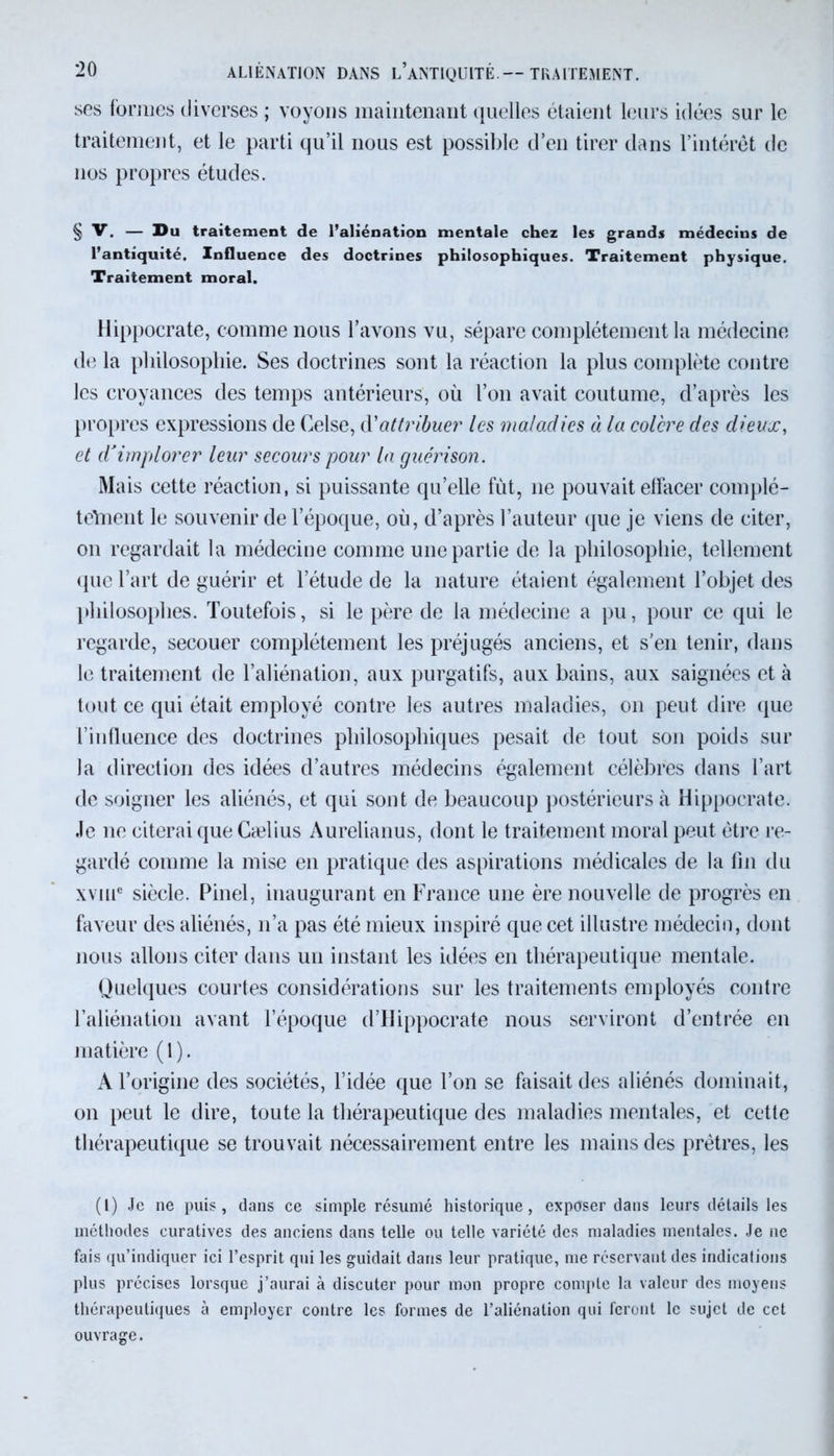 ses formes diverses ; voyons maintenant quelles étaient leurs idées sur le traitement, et le parti qu’il nous est possible d’en tirer dans l’intérêt de nos propres études. § V. — Du traitement de l’aliénation mentale chez les grands médecins de l’antiquité. Influence des doctrines philosophiques. Traitement physique. Traitement moral. Hippocrate, comme nous l’avons vu, sépare complètement la médecine de la philosophie. Ses doctrines sont la réaction la plus complète contre les croyances des temps antérieurs, où l’on avait coutume, d’après les propres expressions de Celse, d'attribuer les maladies à la colère des dieux, et d'implorer leur secours pour la guérison. Mais cette réaction, si puissante qu’elle fût, 11e pouvait elfacer complé- telnent le souvenir de l’époque, où, d’après l’auteur que je viens de citer, on regardait la médecine comme une partie de la philosophie, tellement (lue l’art de guérir et l’étude de la nature étaient également l’objet des philosophes. Toutefois, si le père de la médecine a pu, pour ce qui le regarde, secouer complètement les préjugés anciens, et s’en tenir, dans le traitement de l’aliénation, aux purgatifs, aux bains, aux saignées et à tout ce qui était employé contre les autres maladies, on peut dire que l’influence des doctrines philosophiques pesait de tout son poids sur la direction des idées d’autres médecins également célèbres dans l’art de soigner les aliénés, et qui sont de beaucoup postérieurs à Hippocrate. Je ne citerai que Cælius Aurelianus, dont le traitement moral peut être re- gardé comme la mise en pratique des aspirations médicales de la fin du xviue siècle. Pinel, inaugurant en France une ère nouvelle de progrès en faveur des aliénés, 11’a pas été mieux inspiré que cet illustre médecin, dont nous allons citer dans un instant les idées en thérapeutique mentale. Quelques courtes considérations sur les traitements employés contre l’aliénation avant l’époque d’Hippocrate nous serviront d’entrée en matière (1). A l’origine des sociétés, l’idée que l’on se faisait des aliénés dominait, on peut le dire, toute la thérapeutique des maladies mentales, et cette thérapeutique se trouvait nécessairement entre les mains des prêtres, les (l) Je ne puis, dans ce simple résumé historique, exposer dans leurs détails les méthodes curatives des anciens dans telle ou telle variété des maladies mentales. Je ne fais qu’indiquer ici l’esprit qui les guidait dans leur pratique, me réservant des indications plus précises lorsque j’aurai à discuter pour mon propre compte la valeur des moyens thérapeutiques à employer contre les formes de l’aliénation qui feront le sujet de cet