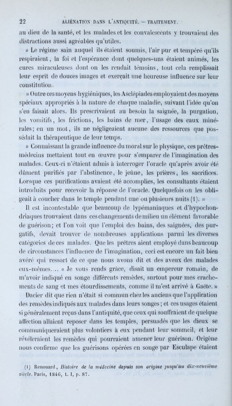 au dieu de la santé, et les malades et les convalescents y trouvaient des distractions aussi agréables qu’utiles. » Le régime sain auquel ils étaient soumis, l’air pur et tempéré qu’ils respiraient, la foi et l’espérance dont quelques-uns étaient animés, les cures miraculeuses dont on les rendait témoins, tout cela remplissait leur esprit de douces images et exerçait une heureuse influence sur leur constitution. » Outre ces moyens hygiéniques, les Asclépiades employaient des moyens spéciaux appropriés à la nature de chaque maladie, suivant l’idée qu’on s’en faisait alors. Ils prescrivaient au besoin la saignée, la purgation, les vomitifs, les frictions, les bains de mer, l’usage des eaux miné- rales; en un mot, ils ne négligeaient aucune des ressources que pos- sédait la thérapeutique de leur temps. » Connaissant la grande influence du moral sur le physique, ces prêtres- médecins mettaient tout en œuvre pour s’emparer de l’imagination des malades. Ceux-ci n’étaient admis à interroger l’oracle qu’après avoir été dûment purifiés par l’abstinence, le jeune, les prières, les sacrifices. Lorsque ces purifications avaient été accomplies, les consultants étaient introduits pour recevoir la réponse de l’oracle. Quelquefois on les obli- geait à coucher dans le temple pendant une ou plusieurs nuits (1). » 11 est incontestable que beaucoup de lypémaniaques et d’hypochon- driaques trouvaient dans ces changements de milieu un élément favorable de guérison; et l’on voit que l’emploi des bains, des saignées, des pur- gatifs, devait trouver de nombreuses applications parmi les diverses catégories de ces malades. Que les prêtres aient employé dans beaucoup de circonstances l’influence de l’imagination, ceci est encore un fait bien avéré qui ressort de ce que nous avons dit et des aveux des malades eux-mêmes. .. « Je vous rends grâce, disait un empereur romain, de m’avoir indiqué en songe différents remèdes, surtout pour mes crache- ments de sang et mes étourdissements, comme il m’est arrivé à Gaëte. » Dacier dit que rien n’était si commun chez les anciens que l’application des remèdes indiqués aux malades dans leurs songes ; et ces usages étaient si généralement reçus dans l’antiquité, que ceux qui souffraient de quelque affection allaient reposer dans les temples, persuadés que les dieux se communiqueraient plus volontiers à eux pendant leur sommeil, et leur révéleraient les remèdes qui pourraient amener leur guérison. Origène nous confirme que les guérisons opérées en songe par Esculape étaient (IJ Renouard, Histoire de la médecine depuis son origine jusqu’au dix-neuvième siècle. Paris, 1846, t. I, p. 87.