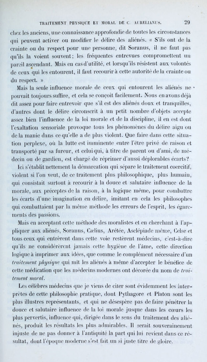chez les anciens, une connaissance approfondie de toutes les circonstances qui peuvent activer ou modifier le délire des aliénés. « S’ils ont de la crainte ou du respect pour une personne, dit Soranus, il ne faut pas qu’ils la voient souvent; les fréquentes entrevues compromettent un pareil ascendant. Mais en cas d’utilité, et lorsqu’ils résistent aux volontés de ceux qui les entourent, il faut recourir à cette autorité de la crainte ou du respect. » Mais la seule influence morale de ceux qui entourent les aliénés ne * pouvait toujours suffire, et cela se conçoit facilement. Nous en avons déjà dit assez pour faire entrevoir que s’il est des aliénés doux et tranquilles, d’autres dont le délire circonscrit à un petit nombre d’objets accepte assez bien l’influence de la loi morale et de la discipline, il en est dont l’exaltation sensoriale provoque tous les phénomènes du délire aigu ou delà manie dans ce qu’elle a de plus violent. Que faire dans cette situa- tion perplexe, où la lutte est imminente entre l’être privé de raison et transporté par sa fureur, et celui qui, à titre de parent ou d’ami, de mé- decin ou de gardien, est chargé de réprimer d’aussi déplorables écarts? Ici s’établit nettement la démarcation qui sépare le traitement coercitif, violent si l’on veut, de ce traitement plus philosophique, plus humain, qui consistait surtout à recourir à la douce et salutaire influence de la morale, aux préceptes de la raison, à la logique même, pour combattre les écarts d’une imagination en délire, imitant en cela les philosophes qui combattaient par la même méthode les erreurs de l’esprit, les égare- ments des passions. Mais en acceptant cette méthode des moralistes et en cherchant à l’ap- pliquer aux aliénés, Soranus, Cælius, Arétée, Asclépiade même, Celse et tous ceux qui entrèrent dans cette voie restèrent médecins, c’est-à-dire qu’ils ne considérèrent jamais cette hygiène de l’àme, cette direction logique à imprimer aux idées, que comme le complément nécessaire d’un traitement physique qui mit les aliénés à même d’accepter le bénéfice de cette médication que les médecins modernes ont décorée du nom de trai- tement moral. Les célèbres médecins que je viens de citer sont évidemment les inter- prètes de cette philosophie pratique, dont Pythagore et Platon sont les plus illustres représentants, et qui ne désespère pas de faire pénétrer la douce et salutaire influence de la loi morale jusque dans les cœurs les plus pervertis, influence qui, dirigée dans le sens du traitement des alié- nés, produit les résultats les plus admirables. Il serait souverainement injuste de ne pas donner à l’antiquité la part (pii lui revient dans ce ré- sultat, dont l’époque moderne s'est fait un si juste titre de gloire.