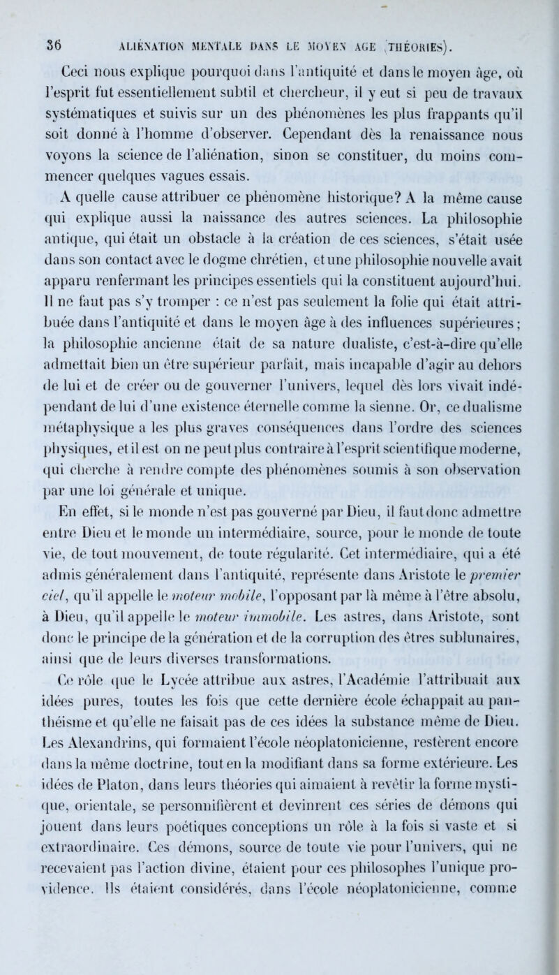 Ceci nous explique pourquoi dans l’antiquité et dans le moyen âge, où l’esprit fut essentiellement subtil et chercheur, il y eut si peu de travaux systématiques et suivis sur un des phénomènes les plus frappants qu’il soit donné à l’homme d’observer. Cependant dès la renaissance nous voyons la science de l’aliénation, sinon se constituer, du moins com- mencer quelques vagues essais. A quelle cause attribuer ce phénomène historique? A la même cause qui explique aussi la naissance des autres sciences. La philosophie antique, qui était un obstacle à la création de ces sciences, s’était usée dans son contact avec le dogme chrétien, et une philosophie nouvelle avait apparu renfermant les principes essentiels qui la constituent aujourd’hui. 11 ne faut pas s’y tromper : ce n’est pas seulement la folie qui était attri- buée dans l’antiquité et dans le moyen âge à des influences supérieures ; la philosophie ancienne était de sa nature dualiste, c’est-à-dire qu’elle admettait bien un être supérieur parfait, mais incapable d’agir au dehors de lui et de créer ou de gouverner l’univers, lequel dès lors vivait indé- pendant de lui d’une existence éternelle comme la sienne. Or, ce dualisme métaphysique a les plus graves conséquences dans l’ordre des sciences physiques, et il est on ne peut plus contraire à l’esprit scientifique moderne, qui cherche à rendre compte des phénomènes soumis à son observation par une loi générale et unique. En effet, si le monde n’est pas gouverné par Dieu, il fautdonc admettre entre Dieu et le monde un intermédiaire, source, pour le monde de toute vie, de tout mouvement, de toute régularité. Cet intermédiaire, qui a été admis généralement dans l’antiquité, représente dans Aristote le premier ciel, qu’il appelle le moteur mobile, l’opposant par là même à l’être absolu, à Dieu, qu’il appelle le moteur immobile. Les astres, dans Aristote, sont donc le principe de la génération et de la corruption des êtres sublunaires, ainsi que de leurs diverses transformations. Ce rôle que le Lycée attribue aux astres, l’Académie l’attribuait aux idées pures, toutes les fois que cette dernière école échappait au pan- théisme et qu’elle ne faisait pas de ces idées la substance même de Dieu. Les Alexandrins, qui formaient l’école néoplatonicienne, restèrent encore dans la même doctrine, tout en la modifiant dans sa forme extérieure. Les idées de Platon, dans leurs théories qui aimaient à revêtir la forme mysti- que, orientale, se personnifièrent et devinrent ces séries de démons qui jouent dans leurs poétiques conceptions un rôle à la fois si vaste et si extraordinaire. Ces démons, source de toute vie pour l’univers, qui ne recevaient pas l’action divine, étaient pour ces philosophes l’unique pro- vidence. Ils étaient considérés, dans l’école néoplatonicienne, comme