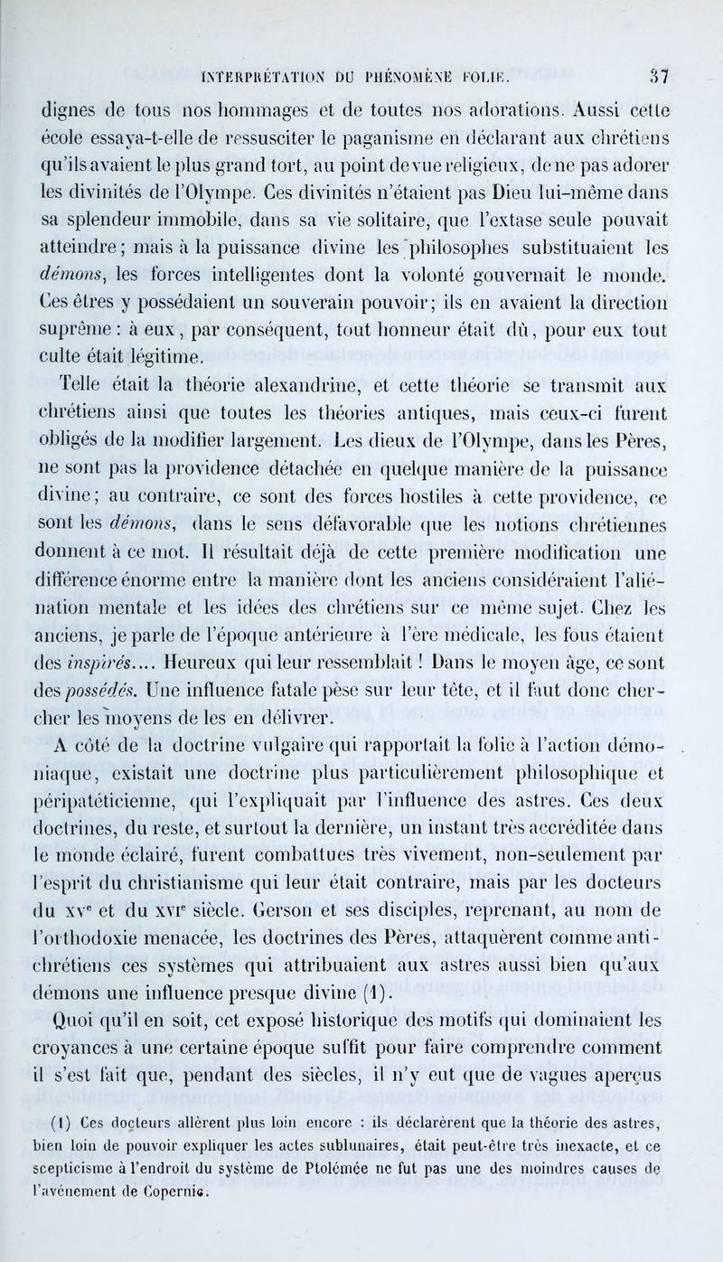 dignes de tous nos hommages et de toutes nos adorations. Aussi cette école essaya-t-elle de ressusciter le paganisme en déclarant aux chrétiens qu’ils avaient le plus grand tort, au point de vue religieux, de ne pas adorer les divinités de l’Olympe. Ces divinités n’étaient pas Dieu lui-même dans sa splendeur immobile, dans sa vie solitaire, que l’extase seule pouvait atteindre ; mais à la puissance divine les philosophes substituaient les démons, les forces intelligentes dont la volonté gouvernait le monde. Ces êtres y possédaient un souverain pouvoir; ils en avaient la direction suprême : à eux, par conséquent, tout honneur était dû, pour eux tout culte était légitime. Telle était la théorie alexandrine, et cette théorie se transmit aux chrétiens ainsi que toutes les théories antiques, mais ceux-ci furent obligés de la modifier largement. Les dieux de l’Olympe, dans les Pères, 11e sont pas la providence détachée en quelque manière de la puissance divine ; au contraire, ce sont des forces hostiles à cette providence, ce sont les démons, dans le sens défavorable que les notions chrétiennes donnent à ce mot. 11 résultait déjà de cette première modification une différence énorme entre la manière dont les anciens considéraient l’alié- nation mentale et les idées des chrétiens sur ce même sujet. Chez les anciens, je parle de l’époque antérieure à l’ère médicale, les fous étaient des inspirés.... Heureux qui leur ressemblait ! Dans le moyen âge, ce sont des possédés. Une influence fatale pèse sur leur tête, et il faut donc cher- cher les'moyens de les en délivrer. A côté de la doctrine vulgaire qui rapportait la folie à l’action démo- niaque, existait une doctrine plus particulièrement philosophique et péripatéticienne, qui l’expliquait par l’influence des astres. Ces deux doctrines, du reste, et surtout la dernière, un instant très accréditée dans le monde éclairé, furent combattues très vivement, non-seulement par l’esprit du christianisme qui leur était contraire, mais par les docteurs du xve et du xvie siècle. Gerson et ses disciples, reprenant, au nom de l’orthodoxie menacée, les doctrines des Pères, attaquèrent comme anti- chrétiens ces systèmes qui attribuaient aux astres aussi bien qu’aux démons une influence presque divine (1). Quoi qu’il en soit, cet exposé historique des motifs qui dominaient les croyances à une certaine époque suffit pour faire comprendre comment il s’est fait que, pendant des siècles, il n’y eut que de vagues aperçus (1) Ces docteurs allèrent plus loin encore : ils déclarèrent que la théorie des astres, bien loin de pouvoir expliquer les actes sublunaires, était peut-être très inexacte, et ce scepticisme à l’endroit du système de Ptolcmée ne fut pas une des moindres causes de l’avènement de Copernic.