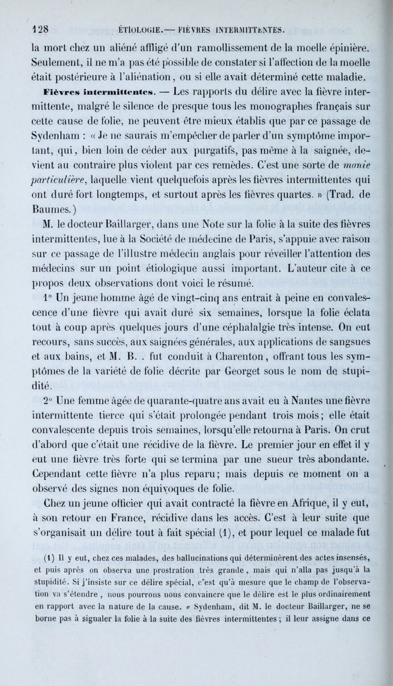 la mort chez un aliéné affligé d’un ramollissement de la moelle épinière. Seulement, il ne m’a pas été possible de constater si l’affection de la moelle était postérieure à l’aliénation, ou si elle avait déterminé cette maladie. Fièvres intermittentes. — Les rapports du délire avec la fièvre inter- mittente, malgré le silence de presque tous les monographes français sur cette cause de folie, ne peuvent être mieux établis que par ce passage de Sydenham : « Je ne saurais m’empêcher de parler d’un symptôme impor- tant, qui, bien loin de céder aux purgatifs, pas même à la saignée, de- vient au contraire plus violent par ces remèdes. C’est une sorte de manie particulière, laquelle vient quelquefois après les fièvres intermittentes qui ont duré fort longtemps, et surtout après les lièvres quartes. » (Trad. de Baumes.) M. le docteur Baillarger, dans une Note sur la folie à la suite des fièvres intermittentes, lue à la Société de médecine de Paris, s’appuie avec raison sur ce passage de l’illustre médecin anglais pour réveiller l’attention des médecins sur un point étiologique aussi important. L’auteur cite à ce propos deux observations dont voici le résumé. 1° Un jeune homme âgé de vingt-cinq ans entrait à peine en convales- cence d’une fièvre qui avait duré six semaines, lorsque la folie éclata tout à coup après quelques jours d’une céphalalgie très intense. On eut recours, sans succès, aux saignées générales, aux applications de sangsues et aux bains, et M. B. . fut conduit à Charenton, offrant tous les sym- ptômes de la variété de folie décrite par Georget sous le nom de stupi- dité. 2° Une femme âgée de quarante-quatre ans avait eu à Nantes une fièvre intermittente tierce qui s’était prolongée pendant trois mois; elle était convalescente depuis trois semaines, lorsqu’elle retourna à Paris. On crut d’abord que c’était une récidive de la fièvre. Le premier jour en effet il y eut une lièvre très forte qui se termina par une sueur très abondante. Cependant cette fièvre n’a plus reparu ; mais depuis ce moment on a observé des signes non équivoques de folie. Chez un jeune officier qui avait contracté la fièvre en Afrique, il y eut, à son retour en France, récidive dans les accès. C’est à leur suite que s’organisait un délire tout à fait spécial (1), et pour lequel ce malade fut (1) Il y eut, chez ces malades, des hallucinations qui déterminèrent des actes insensés, et puis après on observa une prostration très grande, mais qui n’alla pas jusqu’à la stupidité. Si j’insiste sur ce délire spécial, c’est qu’à mesure que le champ de l’observa- tion va s’étendre , nous pourrons nous convaincre que le délire est le plus ordinairement en rapport avec la nature de la cause, v Sydenham, dit M. le docteur Baillarger, ne se borne pas à signaler la folie à la suite des fièvres intermittentes ; il leur assigne dans ce