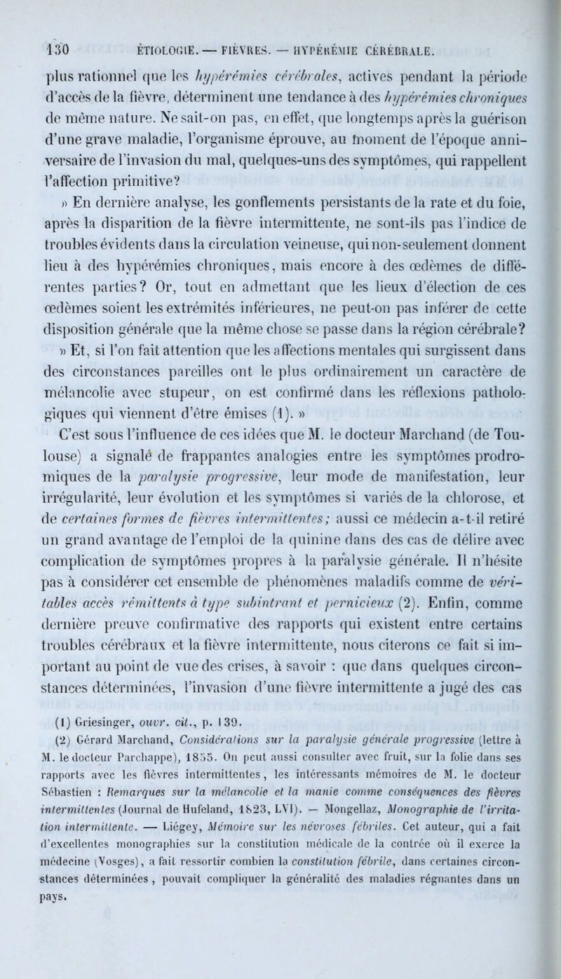 plus rationnel que les hyperémies cérébrales, actives pendant la période d’accès de la fièvre, déterminent une tendance à des hyperémies chroniques de même nature. Ne sait-on pas, en effet, que longtemps après la guérison d’une grave maladie, l’organisme éprouve, au înoment de l’époque anni- versaire de l’invasion du mal, quelques-uns des symptômes, qui rappellent l’affection primitive? o En dernière analyse, les gonflements persistants de la rate et du foie, après la disparition de la fièvre intermittente, ne sont-ils pas l’indice de troubles évidents dans la circulation veineuse, qui non-seulement donnent lieu à des hypérémies chroniques, mais encore à des œdèmes de diffé- rentes parties? Or, tout en admettant que les lieux d’élection de ces œdèmes soient les extrémités inférieures, ne peut-on pas inférer de cette disposition générale que la même chose se passe dans la région cérébrale? » Et, si l’on fait attention que les affections mentales qui surgissent dans des circonstances pareilles ont le plus ordinairement un caractère de mélancolie avec stupeur, on est confirmé dans les réflexions patholo- giques qui viennent d’être émises (1). » C’est sous l’influence de ces idées que M. le docteur Marchand (de Tou- louse) a signalé de frappantes analogies entre les symptômes prodro- miques de la paralysie progressive, leur mode de manifestation, leur irrégularité, leur évolution et les symptômes si variés de la chlorose, et de certaines formes de fièvres intermittentes ; aussi ce médecin a-t-il retiré un grand avantage de l’emploi de la quinine dans des cas de délire avec complication de symptômes propres à la paralysie générale. Il n’hésite pas à considérer cet ensemble de phénomènes maladifs comme de véri- tables accès rémittents à type subintrant et pernicieux (2). Enfin, comme dernière preuve confirmative des rapports qui existent entre certains troubles cérébraux et la fièvre intermittente, nous citerons ce fait si im- portant au point de vue des crises, à savoir : que dans quelques circon- stances déterminées, l’invasion d’une fièvre intermittente a jugé des cas (1) Griesinger, ouvr. cit., p. 139. (2) Gérard Marchand, Considérations sur la paralysie générale progressive (lettre à M. le docteur Parchappe), 1853. On peut aussi consulter avec fruit, sur la folie dans ses rapports avec les fièvres intermittentes, les intéressants mémoires de M. le docteur Sébastien : Remarques sur la mélancolie et la manie comme conséquences des fièvres intermittentes (So\m\a\ de Hufeland, 1823, LYI). — Mongellaz, Monographie de l’irrita- tion intermittente. — Liégey, Mémoire sur les névroses fébriles. Cet auteur, qui a fait d’excellentes monographies sur la constitution médicale de la contrée où il exerce la médecine ^Vosges), a fait ressortir combien la constitution fébrile, dans certaines circon- stances déterminées , pouvait compliquer la généralité des maladies régnantes dans un pays.
