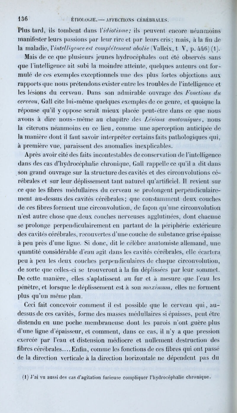 Plus tard, ils tombent dans Xidiotisme; ils peuvent encore néanmoins manifester leurs passions par leur rire et par leurs cris ; mais, à la fin de la maladie, Vintelligence est complètement abolie (Valleix, t Y, p. l\l\6) (1). Mais de ce que plusieurs jeunes hydrocéphales ont été observés sans que l'intelligence ait subi la moindre atteinte, quelques auteurs ont for- mulé de ces exemples exceptionnels une des plus fortes objections aux rapports que nous prétendons exister entre les troubles de l’intelligence et les lésions du cerveau. Dans son admirable ouvrage des Fonctions du cerveau, Gall cite lui-même quelques exemples de ce genre, et quoique la réponse qu’il y oppose serait mieux placée peut-être dans ce que nous avons à dire nous-même au chapitre des Lésions anatomiques, nous la citerons néanmoins en ce lieu, comme une aperception anticipée de la manière dont il faut savoir interpréter certains faits pathologiques qui, à première vue, paraissent des anomalies inexplicables. Après avoir cité des faits incontestables de conservation de l’intelligence dans des cas d’hydrocéphalie chronique, Gall rappelle ce qu’il a dit dans son grand ouvrage sur la structure des cavités et des circonvolutions cé- rébrales et sur leur déplissement tant naturel qu’artificiel. Il revient sur ce (jue les fibres médullaires du cerveau se prolongent perpendiculaire- ment au-dessus des cavités cérébrales; que constamment deux couches de ces fibres forment une circonvolution, de façon qu’une circonvolution n’est autre chose que deux couches nerveuses agglutinées, dont chacune se prolonge perpendiculairement en partant de la périphérie extérieure des cavités cérébrales, recouvertes d’une couche de substance grise épaisse à peu près d’une ligue. Si donc, dit le célèbre anatomiste allemand, une quantité considérable d’eau agit dans les cavités cérébrales, elle écartera peu a peu les deux couches perpendiculaires de chaque circonvolution, de sorte que celles-ci se trouveront à la fin déplissées par leur sommet. De cette manière, elles s’aplatissent au fur et à mesure que l’eau les pénètre, et lorsque le déplissement est à son maximum, elles ne forment plus qu’un même plan. Ceci fait concevoir comment il est possible que le cerveau qui, au- dessus de ces cavités, forme des masses médullaires si épaisses, peut être distendu en une poche membraneuse dont les parois n’ont guère plus d’une ligne d’épaisseur, et comment, dans ce cas, il n’y a que pression exercée par l’eau et distension médiocre et nullement destruction des fibres cérébrales.... Enfin, comme les fonctions de ces fibres qui ont passé de la direction verticale à la direction horizontale ne dépendent pas du (1) J’ai vu aussi des cas d’agitation furieuse compliquer l’hydrocéphalie chronique.