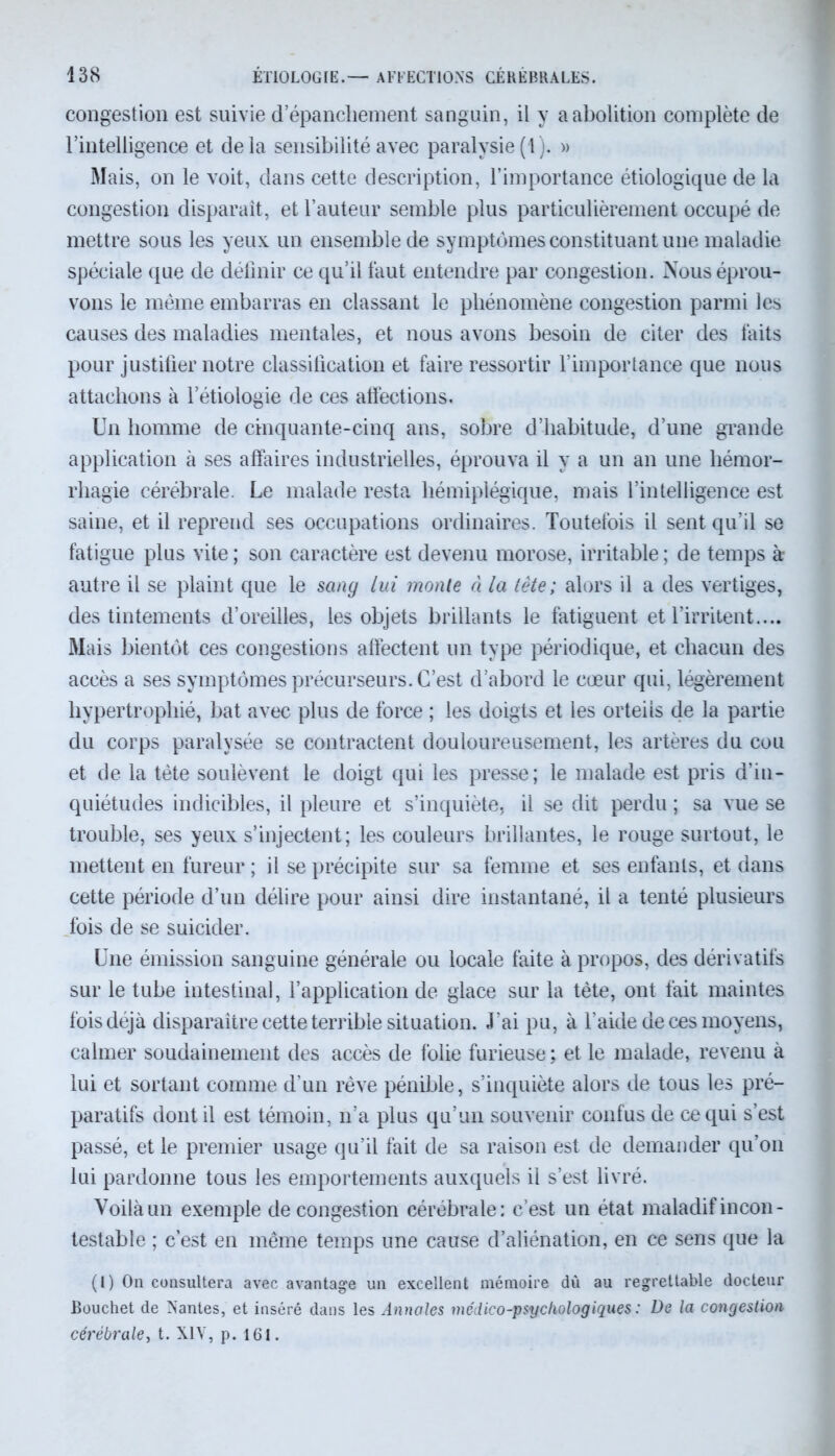 congestion est suivie d’épanchement sanguin, il y a abolition complète de l’intelligence et delà sensibilité avec paralysie (1). » Mais, on le voit, dans cette description, l’importance étiologique de la congestion disparait, et l’auteur semble plus particulièrement occupé de mettre sous les yeux un ensemble de symptômes constituant une maladie spéciale que de définir ce qu’il faut entendre par congestion. Nous éprou- vons le même embarras en classant le phénomène congestion parmi les causes des maladies mentales, et nous avons besoin de citer des faits pour justifier notre classification et faire ressortir l’importance que nous attachons à l’étiologie de ces affections. Un homme de cinquante-cinq ans, sobre d’habitude, d’une grande application à ses affaires industrielles, éprouva il y a un an une hémor- rhagie cérébrale. Le malade resta hémiplégique, mais l’intelligence est saine, et il reprend ses occupations ordinaires. Toutefois il sent qu’il se fatigue plus vite ; son caractère est devenu morose, irritable ; de temps à- autre il se plaint que le sany lui monte à la tète; alors il a des vertiges, des tintements d’oreilles, les objets brillants le fatiguent et l’irritent.... Mais bientôt ces congestions affectent un type périodique, et chacun des accès a ses symptômes précurseurs. C’est d’abord le cœur qui, légèrement hypertrophié, bat avec plus de force ; les doigts et les orteils de la partie du corps paralysée se contractent douloureusement, les artères du cou et de la tète soulèvent le doigt qui les presse; le malade est pris d’in- quiétudes indicibles, il pleure et s’inquiète, il se dit perdu ; sa vue se trouble, ses yeux s’injectent; les couleurs brillantes, le rouge surtout, le mettent en fureur ; il se précipite sur sa femme et ses enfants, et dans cette période d’un délire pour ainsi dire instantané, il a tenté plusieurs fois de se suicider. Une émission sanguine générale ou locale faite à propos, des dérivatifs sur le tube intestinal, l’application de glace sur la tête, ont fait maintes fois déjà disparaître cette terrible situation. J'ai pu, à l’aide de ces moyens, calmer soudainement des accès de folie furieuse ; et le malade, revenu à lui et sortant comme d’un rêve pénible, s’inquiète alors de tous les pré- paratifs dont il est témoin, n’a plus qu’un souvenir confus de ce qui s’est passé, et le premier usage qu’il fait de sa raison est de demander qu’on lui pardonne tous les emportements auxquels il s’est livré. Voilà un exemple de congestion cérébrale: c’est un état maladif incon- testable ; c’est en même temps une cause d’aliénation, en ce sens que la (I) On consultera avec avantage un excellent mémoire dù au regrettable docteur Bouchet de Nantes, et inséré dans les Annales mcdico-psycliologiques : De la congestion cérébrale, t. XIV, p. 161.