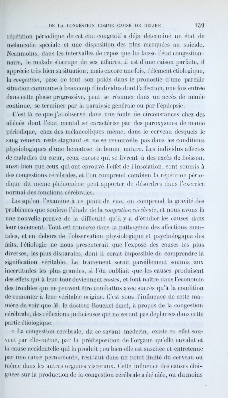 répétition périodique de cet état congestif a déjà déterminé un état de mélancolie spéciale et une disposition des plus marquées au suicide. Néanmoins, dans les intervalles de repos que lui laisse l’état congestion- naire, le malade s’occupe de ses affaires, il est d’une raison parfaite, il apprécie très bien sa situation; mais encore une fois, l’élément étiologique, la congestion, pèse de tout son poids dans le pronostic d’une pareille situation commune à beaucoup d’individus dont l’affection, une fois entrée dans cette phase progressive, peut se résumer dans un accès de manie continue, se terminer par la paralysie générale ou par lepilepsie. C’est là ce que j’ai observé dans une foule de circonstances chez des aliénés dont l’état mental se caractérise par des paroxysmes de manie périodique, chez des mélancoliques même, dans le cerveau desquels le sang veineux reste stagnant et ne se renouvelle pas dans les conditions physiologiques d’une hématose de bonne nature. Les individus affectés de maladies du cœur, ceux encore qui se livrent à des excès de boisson, aussi bien que ceux qui ont éprouvé l’effet de l’insolation, sont soumis à des congestions cérébrales, et l’on comprend combien la répétition pério- dique du même phénomène peut apporter de désordres dans l’exercice normal des fonctions cérébrales. Lorsqu’on l’examine à ce point de vue, on comprend la gravité des problèmes que soulève l’étude de la congestion cérébrale, et nous avons là une nouvelle preuve de la difficulté qu’il y a d’étudier les causes dans leur isolement. Tout est connexe dans la pathogénie des affections men- tales, et en dehors de l’observation physiologique et psychologique des faits, l’étiologie ne nous présenterait que l’exposé des causes les plus diverses, les plus disparates, dont il serait impossible de comprendre la signification véritable. Le traitement serait pareillement soumis aux incertitudes les plus grandes, si l’tfn oubliait que les causes produisent des effets qui à leur tour deviennent causes, et font naître dans l’économie des troubles qui ne peuvent être combattus avec succès qu’à la condition de remonter à leur véritable origine. C’est sous l’influence de cette ma- nière de voir que M. le docteur Bouchet émet, à propos de la congestion cérébrale, des réflexions judicieuses qui ne seront pas déplacées dans cette partie étiologique. « La congestion cérébrale, dit ce savant médecin, existe en effet sou- vent par elle-même, par la prédisposition de l’organe qu’elle envahit et la cause accidentelle qui la produit ; ou bien elle est suscitée et entretenue par une cause permanente, résidant dans un point limité du cerveau ou même dans les autres organes viscéraux. Cette influence des causes éloi- gnées sur la production de la congestion cérébrale a été niée, ou du moins