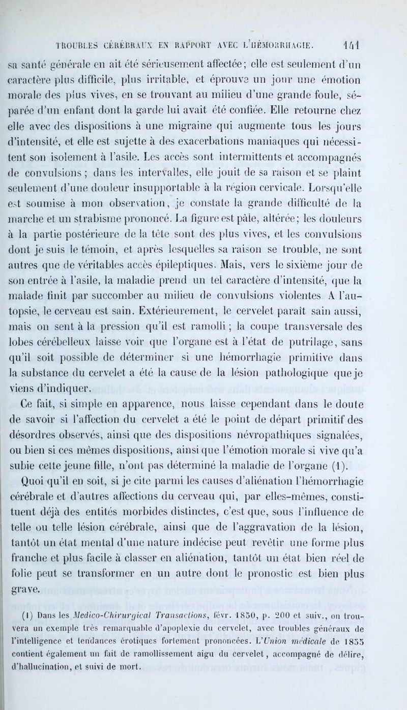 sa santé générale en ait été sérieusement affectée; elle est seulement d’un caractère plus difficile, plus irritable, et éprouve un jour une émotion morale des plus vives, en se trouvant au milieu d’une grande foule, sé- parée d’un enfant dont la garde lui avait été confiée. Elle retourne chez elle avec des dispositions à une migraine qui augmente tous les jours d’intensité, et elle est sujette à des exacerbations maniaques qui nécessi- tent son isolement à l’asile. Les accès sont intermittents et accompagnés de convulsions ; dans les intervalles, elle jouit de sa raison et se plaint seulement d’une douleur insupportable à la région cervicale. Lorsqu’elle est soumise à mon observation, je constate la grande difficulté de la marche et un strabisme prononcé. La figure est paie, altérée; les douleurs à la partie postérieure de la tête sont des plus vives, et les convulsions dont je suis le témoin, et après lesquelles sa raison se trouble, ne sont autres que de véritables accès épileptiques. Mais, vers le sixième jour de son entrée à l’asile, la maladie prend un tel caractère d’intensité, que la malade finit par succomber au milieu de convulsions violentes A l’au- topsie, le cerveau est sain. Extérieurement, le cervelet paraît sain aussi, mais on sent à la pression qu’il est ramolli ; la coupe transversale des lobes cérébelleux laisse voir que l’organe est à l’état de putrilage, sans qu’il soit possible de déterminer si une hémorrhagie primitive dans la substance du cervelet a été la cause de la lésion pathologique que je viens d’indiquer. Ce fait, si simple en apparence, nous laisse cependant dans le doute de savoir si l’affection du cervelet a été le point de départ primitif des désordres observés, ainsi que des dispositions névropathiques signalées, ou bien si ces mêmes dispositions, ainsi que l’émotion morale si vive qu’a j subie cette jeune fille, n’ont pas déterminé la maladie de l’organe (1). Quoi qu’il en soit, si je cite parmi les causes d’aliénation l’hémorrhagie ! cérébrale et d’autres affections du cerveau qui, par elles-mêmes, consti- ! tuent déjà des entités morbides distinctes, c’est que, sous l’influence de i telle ou telle lésion cérébrale, ainsi que de l’aggravation de la lésion, I tantôt un état mental d’une nature indécise peut revêtir une forme plus ; franche et plus facile à classer en aliénation, tantôt un état bien réel de folie peut se transformer en un autre dont le pronostic est bien plus I grave. (I) Dans les Médico-Chirurgical Transactions, févr. 1850, p. 200 et suiv., on trou- vera un exemple très remarquable d’apoplexie du cervelet, avec troubles généraux de ' l’intelligence et tendances érotiques forlement prononcées. L'Union médicale de 1855 | contient également un fait de ramollissement aigu du cervelet, accompagné de délire, 1 d’hallucination, et suivi de mort.