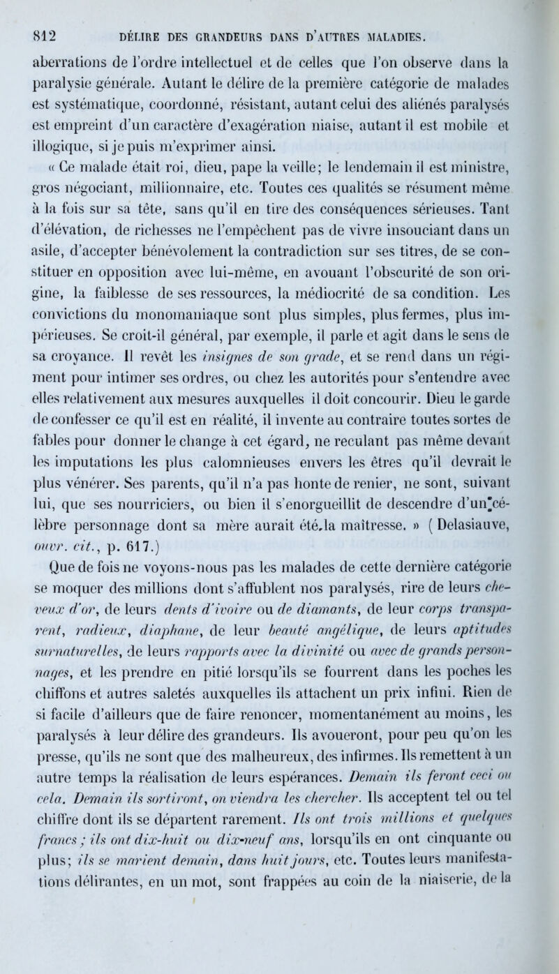 aberrations de l’ordre intellectuel et de celles que l’on observe dans la paralysie générale. Autant le délire de la première catégorie de malades est systématique, coordonné, résistant, autant celui des aliénés paralysés est empreint d’un caractère d’exagération niaise, autant il est mobile et illogique, si je puis m’exprimer ainsi. « Ce malade était roi, dieu, pape la veille; le lendemain il est ministre, gros négociant, millionnaire, etc. Toutes ces qualités se résument même à la fois sur sa tête, sans qu’il en tire des conséquences sérieuses. Tant d’élévation, de richesses ne l’empêchent pas de vivre insouciant dans un asile, d’accepter bénévolement la contradiction sur ses titres, de se con- stituer en opposition avec lui-même, en avouant l’obscurité de son ori- gine, la faiblesse de ses ressources, la médiocrité de sa condition. Les convictions du monomaniaque sont plus simples, plus fermes, plus im- périeuses. Se croit-il général, par exemple, il parle et agit dans le sens de sa croyance. 11 revêt les insignes de son grade, et se rend dans un régi- ment pour intimer ses ordres, ou chez les autorités pour s’entendre avec elles relativement aux mesures auxquelles il doit concourir. Dieu le garde de confesser ce qu’il est en réalité, il invente au contraire toutes sortes de fables pour donner le change à cet égard, ne reculant pas même devant les imputations les plus calomnieuses envers les êtres qu’il devrait le plus vénérer. Ses parents, qu’il n’a pas honte de renier, ne sont, suivant lui, que ses nourriciers, ou bien il s’enorgueillit de descendre d’un“cé- lèbre personnage dont sa mère aurait étéda maîtresse. » ( Delasiauve, ouvr. cit., p. 617.) Que de fois ne voyons-nous pas les malades de cette dernière catégorie se moquer des millions dont s’affublent nos paralysés, rire de leurs che- veux d'or, de leurs dents d’ivoire ou de diamants, de leur corps transpa- rent, radieux, diaphane, de leur beauté angélique, de leurs aptitudes surnaturelles, de leurs rapports avec la divinité ou avec de grands person- nages, et les prendre en pitié lorsqu’ils se fourrent dans les poches les chiffons et autres saletés auxquelles ils attachent un prix infini. Rien de si facile d’ailleurs que de faire renoncer, momentanément au moins, les paralysés à leur délire des grandeurs. Ils avoueront, pour peu qu’on les presse, qu’ils ne sont que des malheureux, des infirmes. Ils remettent à un autre temps la réalisation de leurs espérances. Demain ils feront ceci ou cela. Demain ils sortiront, on viendra les chercher. Ils acceptent tel ou tel chiffre dont ils se départent rarement. Ils ont trois millions et quelques francs ; ils ont dix-huit ou dix-neuf ans, lorsqu’ils en ont cinquante ou plus; ils se marient demain, dons huit jours, etc. Toutes leurs manifesta- tions délirantes, en un mot, sont frappées au coin de la niaiserie, de la