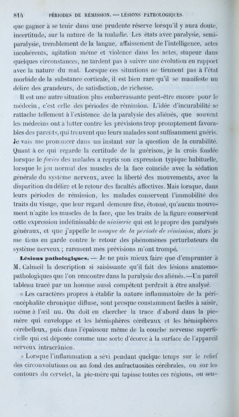 m PÉRIODES DE RÉMISSION. — LÉSIONS PATHOLOGIQUES. que gagner à se tenir dans une prudente réserve lorsqu’il y aura doute, incertitude, sur la nature de la maladie. Les états avec paralysie, semi- paralysie, tremblement de la langue, affaissement de rintelligence, actes incohérents, agitation même et violence dans les actes, stupeur dans quelques circonstances, ne tardent pas à suivre une évolution en rapport avec la nature du mal. Lorsque ces situations ne tiennent pas à l’état morbide de la substance corticale, il est bien rare qu’il se manifeste un délire des grandeurs, de satisfaction, de richesse. Il est une autre situation plus embarrassante peut-être encore pour le médecin, c’est celle des périodes de rémission. L’idée d’incurabilité se rattache tellement à l’existence de la paralysie des aliénés, que souvent les médecins ont à lutter contre les prévisions trop promptement favora- bles des parents, qui trouvent que leurs malades sont suffisamment guéris. Je vais me prononcer dans un instant sur la question de la curabilité. Quant à ce qui regarde la certitude de la guérison, je la crois fondée lorsque le faciès des malades a repris son expression typique habituelle, lorsque le jeu normal des muscles de la face coïncide avec la sédation générale du système nerveux, avec la liberté des mouvements, avec la disparition du délire et le retour des facultés affectives. Mais lorsque, dans leurs périodes de rémission, les malades conservent l’immobilité des traits du visage, que leur regard demeure fixe, étonné, qu’aucun mouve- ment n’agite les muscles de la face, que les traits de la figure conservent cette expression indéfinissable de niaiserie qui est le propre des paralysés généraux, et que j’appelle le masque de la période de rémission, alors je me tiens en garde contre le retour des phénomènes perturbateurs du système nerveux ; rarement mes prévisions m’ont trompé. Lésion» pathologiques. — Je ne puis mieux faire que d’emprunter à M. Calmeil la description si saisissante qu’il fait des lésions anatomo- pathologiques que l’on rencontre dans la paralysie des aliénés.—Un pareil tableau tracé par un homme aussi compétent perdrait à être analysé. « Les caractères propres à établir la nature inflammatoire de la péri- encéplialite chronique diffuse, sont presque constamment faciles à saisir, même à l’œil nu. On doit en chercher la trace d’abord dans la pie- mère qui enveloppe et les hémisphères cérébraux et les hémisphères cérébelleux, puis dans l’épaisseur même de la couche nerveuse superfi- cielle qui est déposée comme une sorte d’écorce à la surface de l’appareil nerveux intracrânien. » Lorsque l’inflammation a sévi pendant quelque temps sur le relief des circonvolutions ou au fond des anfractuosités cérébrales, ou sur les contours du cervelet, la pie-mère qui tapisse toutes ces régions, ou seu-