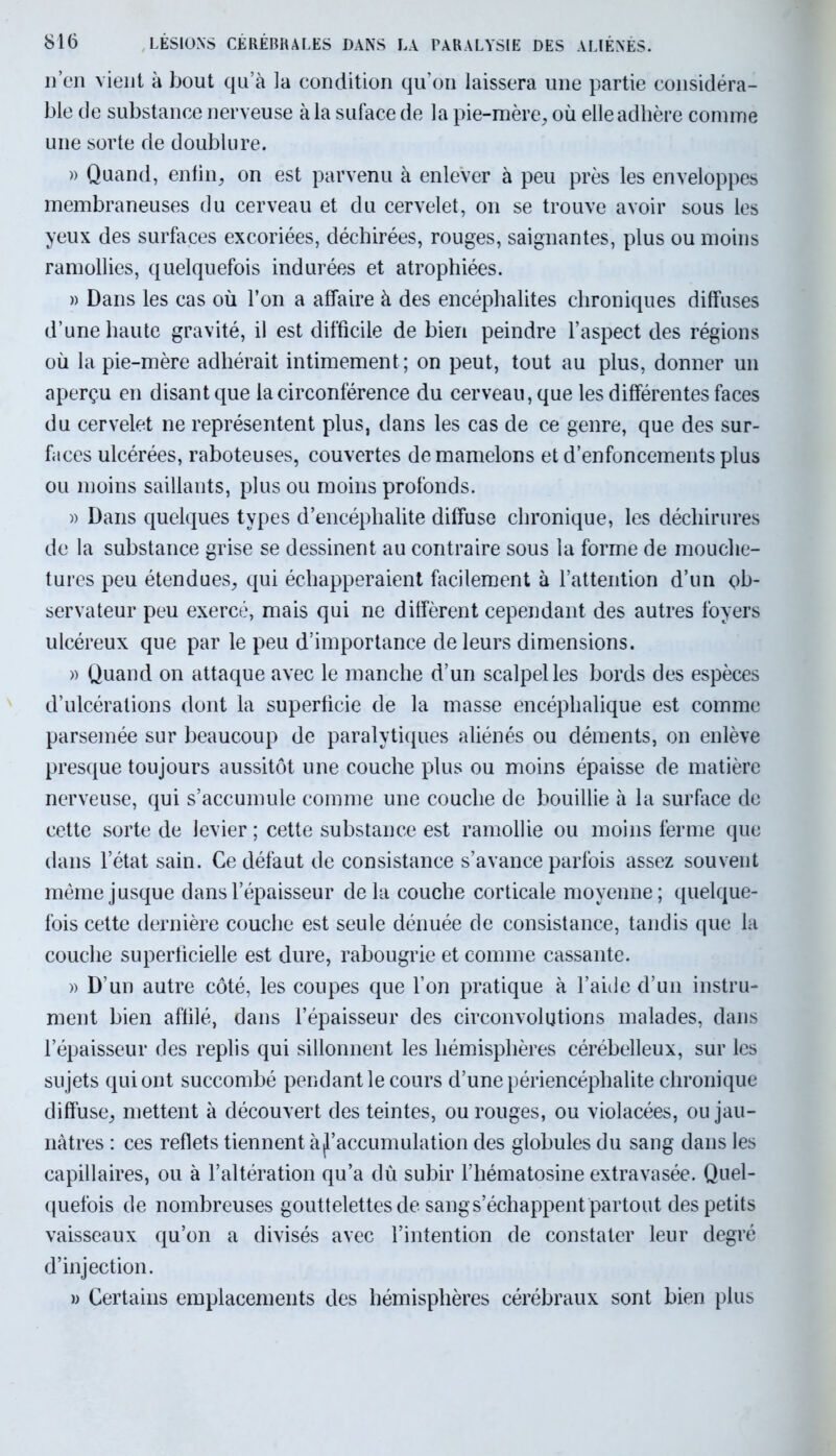 n’en vient à bout qu’à la condition qu’on laissera une partie considéra- ble de substance nerveuse à la suface de la pie-mère, où elle adhère comme une sorte de doublure. » Quand, enfin, on est parvenu à enlever à peu près les enveloppes membraneuses du cerveau et du cervelet, on se trouve avoir sous les yeux des surfaces excoriées, déchirées, rouges, saignantes, plus ou moins ramollies, quelquefois indurées et atrophiées. » Dans les cas où l’on a affaire à des encéphalites chroniques diffuses d’une haute gravité, il est difficile de bien peindre l’aspect des régions où la pie-mère adhérait intimement ; on peut, tout au plus, donner un aperçu en disant que la circonférence du cerveau, que les différentes faces du cervelet ne représentent plus, dans les cas de ce genre, que des sur- faces ulcérées, raboteuses, couvertes de mamelons et d’enfoncements plus ou moins saillants, plus ou moins profonds. » Dans quelques types d’encéphalite diffuse chronique, les déchirures de la substance grise se dessinent au contraire sous la forme de mouche- tures peu étendues, qui échapperaient facilement à l’attention d’un ob- servateur peu exercé, mais qui ne diffèrent cependant des autres foyers ulcéreux que par le peu d’importance de leurs dimensions. » Quand on attaque avec le manche d’un scalpel les bords des espèces d’ulcérations dont la superficie de la masse encéphalique est comme parsemée sur beaucoup de paralytiques aliénés ou déments, on enlève presque toujours aussitôt une couche plus ou moins épaisse de matière nerveuse, qui s’accumule comme une couche de bouillie à la surface de cette sorte de levier ; cette substance est ramollie ou moins ferme que dans l’état sain. Ce défaut de consistance s’avance parfois assez souvent même jusque dans l’épaisseur delà couche corticale moyenne; quelque- fois cette dernière couche est seule dénuée de consistance, tandis que la couche superficielle est dure, rabougrie et comme cassante. » D’un autre côté, les coupes que l’on pratique à l’aide d’un instru- ment bien affilé, dans l’épaisseur des circonvolutions malades, dans l’épaisseur des replis qui sillonnent les hémisphères cérébelleux, sur les sujets qui ont succombé pendant le cours d’une périencéphalite chronique diffuse, mettent à découvert des teintes, ou rouges, ou violacées, ou jau- nâtres : ces reflets tiennent à ^accumulation des globules du sang dans les capillaires, ou à l’altération qu’a dû subir l’hématosine extravasée. Quel- quefois de nombreuses gouttelettes de sang s’échappent partout des petits vaisseaux qu’on a divisés avec l’intention de constater leur degré d’injection. » Certains emplacements des hémisphères cérébraux sont bien plus