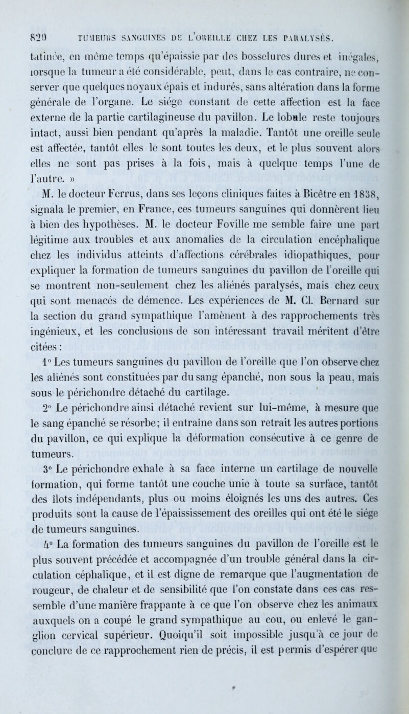 821) TiniEUliS SANGUINES DE l’üRKILLE CUEZ LES PARALYSÉS. tatinée, en même temps (pi épaissie par des bosselures dures et inégales, lorsque la tumeur a été considérable, peut, dans le cas contraire, ne con- server que quelques noyaux épais et indurés, sans altération dans la forme générale de l’organe. Le siège constant de cette affection est la face externe de la partie cartilagineuse du pavillon. Le lobule reste toujours intact, aussi bien pendant qu’après la maladie. Tantôt une oreille seule est affectée, tantôt elles le sont toutes les deux, et le plus souvent alors elles ne sont pas prises à la fois, mais à quelque temps l’une de l’autre. » M. le docteur Ferrus, dans ses leçons cliniques faites à Bicêtre en 1838, signala le premier, en France, ces tumeurs sanguines qui donnèrent lieu à bien des hypothèses. M. le docteur Foville me semble faire une part légitime aux troubles et aux anomalies de la circulation encéphalique chez les individus atteints d’affections cérébrales idiopathiques, pour expliquer la formation de tumeurs sanguines du pavillon de l’oreille qui se montrent non-seulement chez les aliénés paralysés, mais chez ceux qui sont menacés de démence. Les expériences de M. Cl. Bernard sur la section du grand sympathique l’amènent à des rapprochements très ingénieux, et les conclusions de son intéressant travail méritent d’être citées : 1° Les tumeurs sanguines du pavillon de l’oreille que l’on observe chez les aliénés sont constituées par du sang épanché, non sous la peau, mais sous le périchondre détaché du cartilage. 2° Le périchondre ainsi détaché revient sur lui-même, à mesure que le sang épanché se résorbe; il entraîne dans son retrait les autres portions du pavillon, ce qui explique la déformation consécutive à ce genre de tumeurs. 3° Le périchondre exhale à sa face interne un cartilage de nouvelle formation, qui forme tantôt une couche unie à toute sa surface, tantôt des îlots indépendants, plus ou moins éloignés les uns des autres. Ces produits sont la cause de l’épaississement des oreilles qui ont été le siège de tumeurs sanguines. k° La formation des tumeurs sanguines du pavillon de l’oreille est le plus souvent précédée et accompagnée d’un trouble général dans la cir- culation céphalique, et il est digne de remarque que l’augmentation de rougeur, de chaleur et de sensibilité que l’on constate dans ces cas res- semble d’une manière frappante à ce que l’on observe chez les animaux auxquels on a coupé le grand sympathique au cou, ou enlevé le gan- glion cervical supérieur. Quoiqu’il soit impossible jusqu a ce jour de conclure de ce rapprochement rien de précis, il est permis d’espérer que