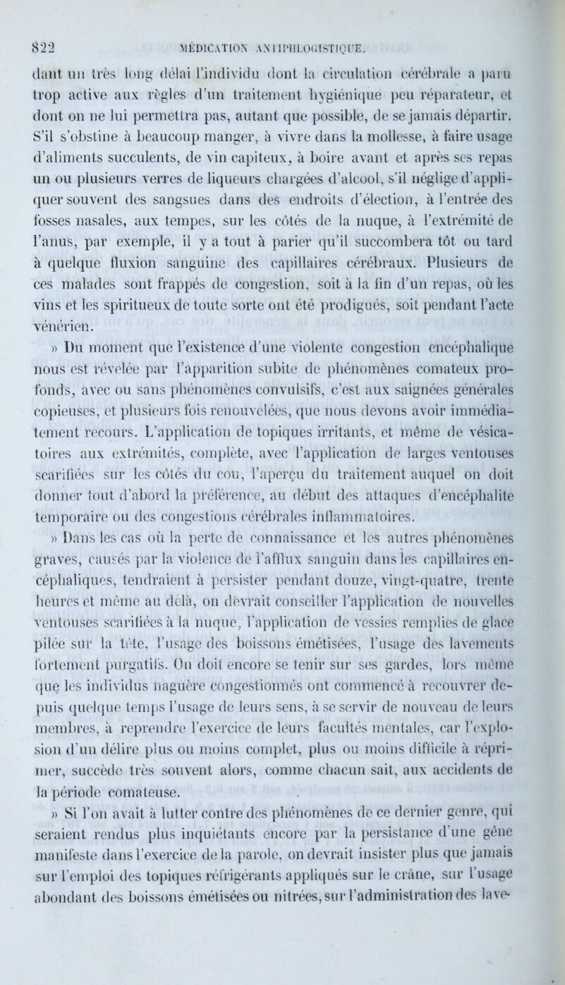 clant un très long délai l’individu dont la circulation cérébrale a paru trop active aux règles d’un traitement hygiénique peu réparateur, et dont on ne lui permettra pas, autant que possible, de se jamais départir. S’il s’obstine à beaucoup manger, à vivre dans la mollesse, à taire usage d’aliments succulents, de vin capiteux, à boire avant et après ses repas un ou plusieurs verres de liqueurs chargées d’alcool, s’il néglige d’appli- quer souvent des sangsues dans des endroits d’élection, à l’entrée des fosses nasales, aux tempes, sur les côtés de la nuque, à l’extrémité de l’anus, par exemple, il y a tout à parier qu’il succombera tôt ou tard à quelque fluxion sanguine des capillaires cérébraux. Plusieurs de ces malades sont frappés de congestion, soit à la fin d’un repas, où les vins et les spiritueux de toute sorte ont été prodigués, soit pendant l’acte vénérien. » Du moment que l’existence d’une violente congestion encéphalique nous est révélée par l’apparition subite de phénomènes comateux pro- fonds, avec ou sans phénomènes convulsifs, c’est aux saignées générales copieuses, et plusieurs fois renouvelées, que nous devons avoir immédia- tement recours. L’application de topiques irritants, et même de vésica- toires aux extrémités, complète, avec l’application de larges ventouses scarifiées sur les côtés du cou, l’aperçu du traitement auquel on doit donner tout d’abord la préférence, au début des attaques d’encéphalite temporaire ou des congestions cérébrales inflammatoires. » Dans les cas où la perte de connaissance et les autres phénomènes graves, causés par la violence de l’afflux sanguin dans les capillaires en- céphaliques, tendraient à persister pendant douze, vingt-quatre, trente heures et même au delà, on devrait conseiller l’application de nouvelles ventouses scarifiées à la nuque, l’application de vessies remplies de glace pilée sur la tète, l’usage des boissons émétisées, l’usage des lavements fortement purgatifs. Ou doit encore se tenir sur ses gardes, lors même que les individus naguère congestionnés ont commencé à recouvrer de- puis quelque temps l’usage de leurs sens, à se servir de nouveau de leurs membres, à reprendre l’exercice de leurs facultés mentales, car l’explo- sion d’un délire plus ou moins complet, plus ou moins difficile à répri- mer, succède très souvent alors, comme chacun sait, aux accidents de la période comateuse. » Si l’on avait à lutter contre des phénomènes de ce dernier genre, qui seraient rendus plus inquiétants encore par la persistance d une gêne manifeste dans l’exercice delà parole, on devrait insister plus que jamais sur l’emploi des topiques réfrigérants appliqués sur le crâne, sur l’usage abondant des boissons émétisées ou nitrées, sur l’administration des lave*