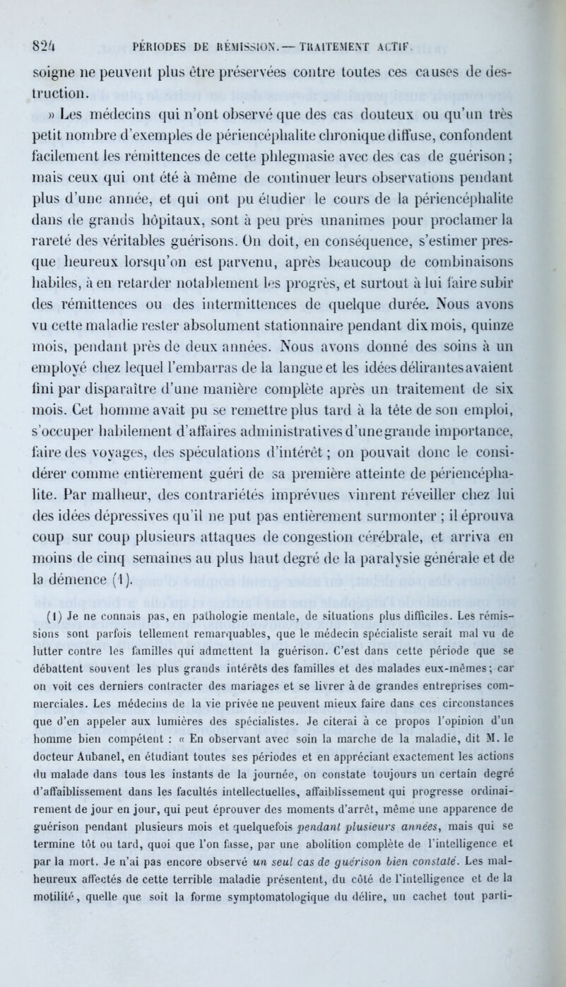 82k PÉRIODES DE RÉMISSION.— TRAITEMENT ACTIF. soigne ne peuvent plus être préservées contre toutes ces causes de des- truction. )> Les médecins qui n’ont observé que des cas douteux ou qu’un très petit nombre d’exemples de périencéplialite chronique diffuse, confondent facilement les rémittences de cette phlegmasie avec des cas de guérison ; mais ceux qui ont été à même de continuer leurs observations pendant plus d’une année, et qui ont pu éludier le cours de la périencéplialite dans de grands hôpitaux, sont à peu près unanimes pour proclamer la rareté des véritables guérisons. On doit, en conséquence, s’estimer pres- que heureux lorsqu’on est parvenu, après beaucoup de combinaisons habiles, à en retarder notablement les progrès, et surtout à lui faire subir des rémittences ou des intermittences de quelque durée. Nous avons vu cette maladie rester absolument stationnaire pendant dix mois, quinze mois, pendant près de deux années. Nous avons donné des soins à un employé chez lequel l’embarras de la langue et les idées délirantes avaient fini par disparaître d’une manière complète après un traitement de six mois. Cet homme avait pu se remettre plus tard à la tête de son emploi, s’occuper habilement d’affaires administratives d’une grande importance, faire des voyages, des spéculations d’intérêt ; on pouvait donc le consi- dérer comme entièrement guéri de sa première atteinte de périencépha- lite. Par malheur, des contrariétés imprévues vinrent réveiller chez lui des idées dépressives qu’il ne put pas entièrement surmonter ; il éprouva coup sur coup plusieurs attaques de congestion cérébrale, et arriva en moins de cinq semaines au plus haut degré de la paralysie générale et de la démence (1 ). (I) Je ne connais pas, en pathologie mentale, de situations plus difficiles. Les rémis- sions sont parfois tellement remarquables, que le médecin spécialiste serait mal vu de lutter contre les familles qui admettent la guérison. C’est dans cette période que se débattent souvent les plus grands intérêts des familles et des malades eux-mêmes; car on voit ces derniers conlracter des mariages et se livrer à de grandes entreprises com- merciales. Les médecins de la vie privée ne peuvent mieux faire dans ces circonstances que d’en appeler aux lumières des spécialistes. Je citerai à ce propos l’opinion d’un homme bien compétent : « En observant avec soin la marche de la maladie, dit M. le docteur Aubanel, en étudiant toutes ses périodes et en appréciant exactement les actions du malade dans tous les instants de la journée, on constate toujours un certain degré d’affaiblissement dans les facultés intellectuelles, affaiblissement qui progresse ordinai- rement de jour en jour, qui peut éprouver des moments d’arrêt, même une apparence de guérison pendant plusieurs mois et quelquefois pendant plusieurs années, mais qui se termine tôt ou tard, quoi que l’on fasse, par une abolition complète de l’intelligence et par la mort. Je n’ai pas encore observé un seul cas de guérison bien constaté. Les mal- heureux affectés de cette terrible maladie présentent, du côté de l'intelligence et de la motilité, quelle que soit la forme symptomatologique du délire, un cachet tout parti-