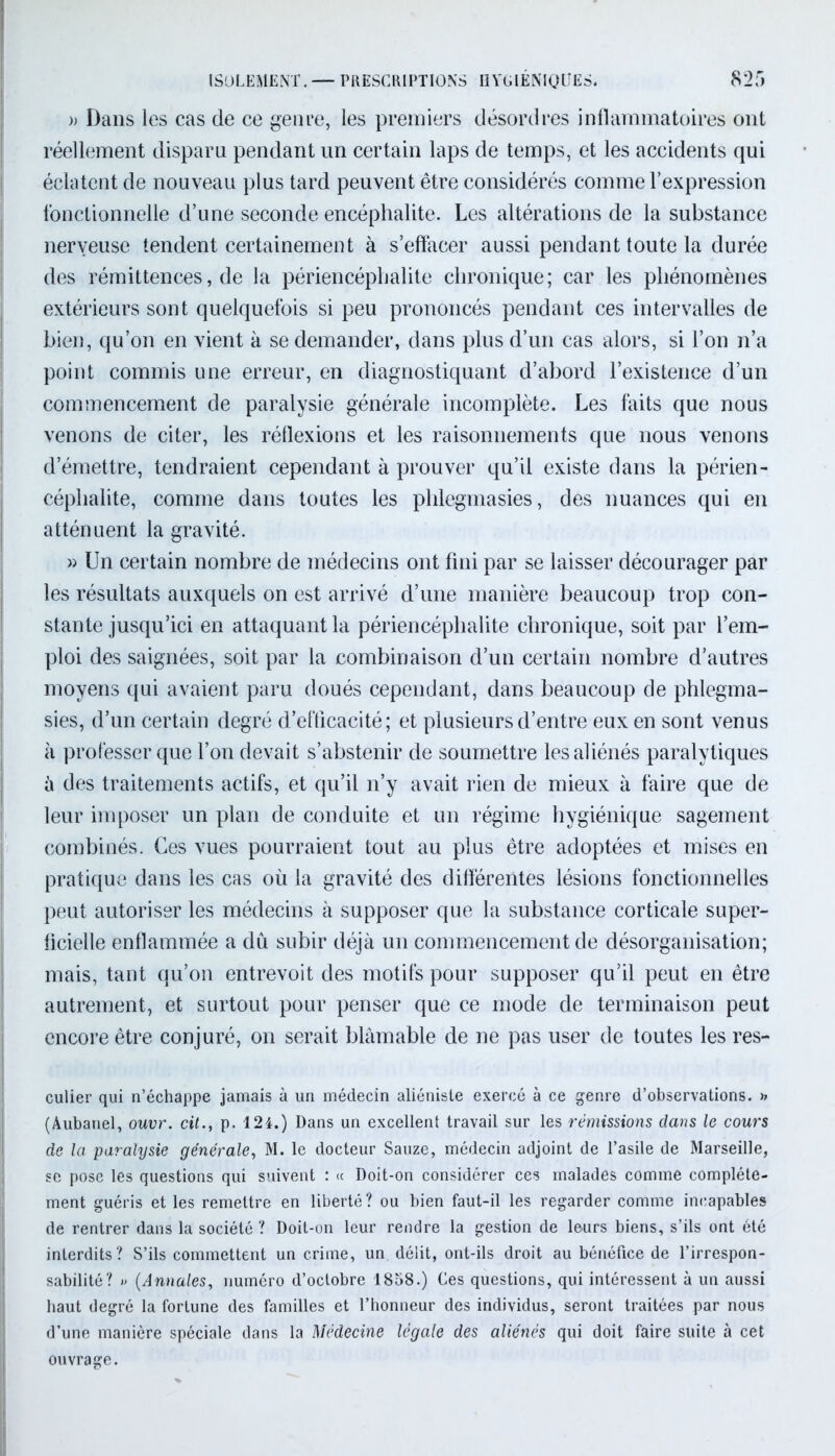 » Dans les cas de ce genre, les premiers désordres inflammatoires ont réellement disparu pendant un certain laps de temps, et les accidents qui éclatent de nouveau plus tard peuvent être considérés comme l’expression fonctionnelle d’une seconde encéphalite. Les altérations de la substance nerveuse tendent certainement à s’effacer aussi pendant toute la durée des rémittences, de la périencéphalite chronique; car les phénomènes extérieurs sont quelquefois si peu prononcés pendant ces intervalles de bien, qu’on en vient à se demander, dans plus d’un cas alors, si l’on n’a point commis une erreur, en diagnostiquant d’abord l’existence d’un commencement de paralysie générale incomplète. Les faits que nous venons de citer, les réflexions et les raisonnements que nous venons d’émettre, tendraient cependant à prouver qu’il existe dans la périen- céphalite, comme dans toutes les phlegmasies, des nuances qui en atténuent la gravité. » Un certain nombre de médecins ont fini par se laisser décourager par les résultats auxquels on est arrivé d’une manière beaucoup trop con- stante jusqu’ici en attaquant la périencéphalite chronique, soit par l’em- ploi des saignées, soit par la combinaison d’un certain nombre d’autres moyens qui avaient paru doués cependant, dans beaucoup de phlegma- sies, d’un certain degré d’efficacité; et plusieurs d’entre eux en sont venus à professer que l’on devait s’abstenir de soumettre les aliénés paralytiques è des traitements actifs, et qu’il n’y avait rien de mieux à faire que de leur imposer un plan de conduite et un régime hygiénique sagement combinés. Ces vues pourraient tout au plus être adoptées et mises en pratique dans les cas où la gravité des différentes lésions fonctionnelles peut autoriser les médecins à supposer que la substance corticale super- ficielle enflammée a dû subir déjà un commencement de désorganisation; mais, tant qu’on entrevoit des motifs pour supposer qu’il peut en être autrement, et surtout pour penser que ce mode de terminaison peut encore être conjuré, on serait blâmable de ne pas user de toutes les res- culier qui n’échappe jamais à un médecin aliéniste exercé à ce genre d’observations. » (Aubanel, ouvr. cil., p. 124.) Dans un excellent travail sur les rémissions dans le cours de la paralysie générale, M. le docteur Sauze, médecin adjoint de l’asile de Marseille, se pose les questions qui suivent : « Doit-on considérer ces malades comme complète- ment guéris et les remettre en liberté? ou bien faut-il les regarder comme incapables de rentrer dans la société ? Doit-on leur rendre la gestion de leurs biens, s’ils ont été interdits? S’ils commettent un crime, un délit, ont-ils droit au bénéfice de l’irrespon- sabilité? » (Annales, numéro d’octobre 1858.) Ces questions, qui intéressent à un aussi haut degré la fortune des familles et l’honneur des individus, seront traitées par nous d’une manière spéciale dans la Médecine légale des aliénés qui doit faire suite à cet ouvrage.