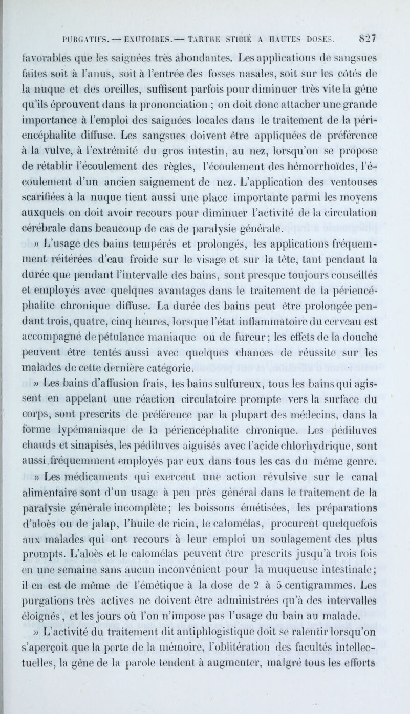 favorables que les saignées très abondantes. Les applications de sangsues faites soit à l’anus, soit à l’entrée des fosses nasales, soit sur les côtés de la nuque et des oreilles, suffisent parfois pour diminuer très vite la gêne qu’ils éprouvent dans la prononciation ; on doit donc attacher une grande importance à l’emploi des saignées locales dans le traitement de la péri- encéphalite diffuse. Les sangsues doivent être appliquées de préférence à la vulve, à l’extrémité du gros intestin, au nez, lorsqu’on se propose de rétablir l’écoulement des règles, l’écoulement des hémorrhoïdes, l’é- coulement d’un ancien saignement de nez. L’application des ventouses scarifiées à la nuque tient aussi une place importante parmi les moyens auxquels on doit avoir recours pour diminuer l’activité de la circulation cérébrale dans beaucoup de cas de paralysie générale. )) L’usage des bains tempérés et prolongés, les applications fréquem- ment réitérées d’eau froide sur le visage et sur la tête, tant pendant la durée que pendant l’intervalle des bains, sont presque toujours conseillés et employés avec quelques avantages dans le traitement de la périencé- phalite chronique diffuse. La durée des bains peut être prolongée pen- dant trois, quatre, cinq heures, lorsque l’état intlammatoire du cerveau est accompagné de pétulance maniaque ou de fureur; les effets de la douche peuvent être tentés aussi avec quelques chances de réussite sur les malades de cette dernière catégorie. » Les bains d’affusion frais, les bains sulfureux, tous les bains qui agis- sent en appelant une réaction circulatoire prompte vers la surface du corps, sont prescrits de préférence par la plupart des médecins, dans la forme lypémaniaque de la périencéphalite chronique. Les pédiluves chauds et sinapisés, les pédiluves aiguisés avec l’acide chlorhydrique, sont aussi ,fréquemment employés par eux dans tous les cas du même genre. » Les médicaments qui exercent une action révulsive sur le canal alimentaire sont d’un usage à peu près général dans le traitement de la paralysie générale incomplète ; les boissons émétisées, les préparations d’aloès ou de jalap, l’huile de ricin, le calomélas, procurent quelquefois aux malades qui ont recours à leur emploi un soulagement des plus prompts. L’aloès et le calomélas peuvent être prescrits jusqu’à trois fois en une semaine sans aucun inconvénient pour la muqueuse intestinale; il en est de même de l’émétique à la dose de 2 à 5 centigrammes. Les purgations très actives ne doivent être administrées qu’à des intervalles éloignés, et les jours où l’on n’impose pas l’usage du bain au malade. » L’activité du traitement dit antiphlogistique doit se ralentir lorsqu’on s’aperçoit que la perte de la mémoire, l’oblitération des facultés intellec- tuelles, la gêne de la parole tendent à augmenter, malgré tous les efforts