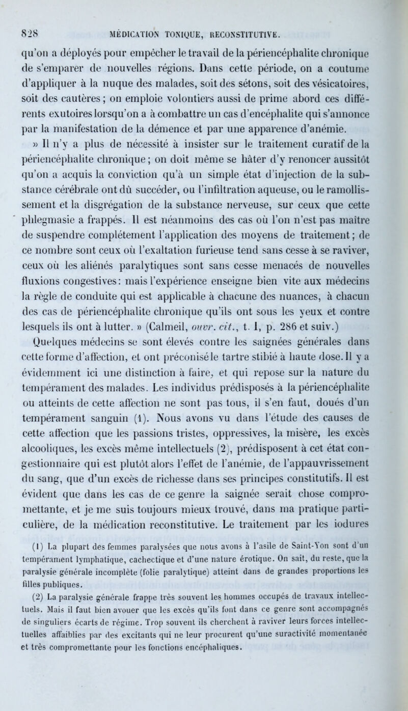qu’on a déployés pour empêcher le travail de la périencéphalite chronique de s’emparer de nouvelles régions. Dans cette période, on a coutume d’appliquer à la nuque des malades, soit des sétons, soit des vésicatoires, soit des cautères ; on emploie volontiers aussi de prime abord ces diffé- rents exutoires lorsqu’on a à combattre un cas d’encéphalite qui s’annonce par la manifestation de la démence et par une apparence d’anémie. » Il n’y a plus de nécessité à insister sur le traitement curatif de la périencéphalite chronique ; on doit même se hâter d’y renoncer aussitôt qu’on a acquis la conviction qu’à un simple état d’injection de la sub- stance cérébrale ont dû succéder, ou l’infiltration aqueuse, ou le ramollis- sement et la disgrégation de la substance nerveuse, sur ceux que cette phlegmasie a frappés. Il est néanmoins des cas où l’on n’est pas maître de suspendre complètement l’application des moyens de traitement ; de ce nombre sont ceux où l’exaltation furieuse tend sans cesse à se raviver, ceux où les aliénés paralytiques sont sans cesse menacés de nouvelles fluxions congestives: mais l’expérience enseigne bien vite aux médecins la règle de conduite qui est applicable à chacune des nuances, à chacun des cas de périencéphalite chronique qu’ils ont sous les yeux et contre lesquels ils ont à lutter. » (Calmeil, ouvr. cit., t. 1, p. 286 et suiv.) Quelques médecins se sont élevés contre les saignées générales dans cette forme d’affection, et ont préconisé le tartre stibié à haute dose. Il y a évidemment ici une distinction à faire., et qui repose sur la nature du tempérament des malades. Les individus prédisposés à la périencéphalite ou atteints de cette affection ne sont pas tous, il s’en faut, doués d’un tempérament sanguin (1). Nous avons vu dans l’étude des causes de cette affection que les passions tristes, oppressives, la misère, les excès alcooliques, les excès même intellectuels (2), prédisposent à cet état con- gestionnaire qui est plutôt alors l’effet de l’anémie, de l’appauvrissement du sang, que d’un excès de richesse dans ses principes constitutifs. Il est évident que dans les cas de ce genre la saignée serait chose compro- mettante, et je me suis toujours mieux trouvé, dans ma pratique parti- culière, de la médication reconstitutive. Le traitement par les iodures (1) La plupart des femmes paralysées que nous avons à l’asile de Saint-Von sont d’un tempérament lymphatique, cachectique et d’une nature érotique. On sait, du reste, que la paralysie générale incomplète (folie paralytique) atteint dans de grandes proportions les filles publiques. (2) La paralysie générale frappe très souvent les hommes occupés de travaux intellec- tuels. Mais il faut bien avouer que les excès qu’ils font dans ce genre sont accompagnés de singuliers écarts de régime. Trop souvent ils cherchent à raviver leurs forces intellec- tuelles affaiblies par des excitants qui ne leur procurent qu’une suractivité momentanée et très compromettante pour les fonctions encéphaliques.