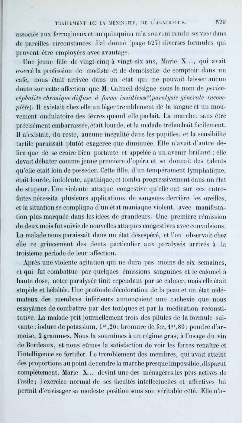 associés aux ferrugineux et au quinquina m’a souvent rendu service dans de pareilles circonstances. J’ai donné (page 627) diverses formules qui peuvent être employées avec avantage. Une jeune fille de vingt-cinq à vingt-six ans, Marie X..., qui avait exercé la profession de modiste et de demoiselle de comptoir dans un café, nous était arrivée dans un état qui ne pouvait laisser aucun doute sur cette affection que M. Calmeil désigne sous le nom de périen- céphalite chronique diffuse à forme insidieuse*(paralysic générale incom- plète). Il existait chez elle un léger tremblement de la langue et un mou- vement ondulatoire des lèvres quand elle parlait. La marche, sans être précisément embarrassée,était lourde, et la malade trébuchait facilement. Il n’existait, du reste, aucune inégalité dans les pupilles, et la sensibilité tactile paraissait plutôt exagérée que diminuée. Elle n’avait d’autre dé- lire que de se croire bien portante et appelée à un avenir brillant ; elle devait débuter comme jeune première d’opéra et se donnait des talents qu’elle était loin de posséder. Cette fille, d’un tempérament lymphatique, était lourde, indolente, apathique, et tomba progressivement dans un état de stupeur. Une violente attaque congestive qu’elle eut sur ces entre- faites nécessita plusieurs applications de sangsues derrière les oreilles, et la situation se compliqua d’un état maniaque violent, avec manifesta- tion plus marquée dans les idées de grandeurs. Une première rémission de deux mois fut suivie de nouvelles attaques congestives avec convulsions. La malade nous paraissait dans un état désespéré, et l’on observait chez elle ce grincement des dents particulier aux paralysés arrivés à la troisième période de leur affection. Après une violente agitation qui ne dura pas moins de six semaines, et qui fut combattue par quelques émissions sanguines et le calomel à haute dose, notre paralysée finit cependant par se calmer, mais elle était stupide et hébétée. Une profonde décoloration de la peau et un état œdé- mateux des membres inférieurs annonçaient une cachexie que nous essayâmes de combattre par des toniques et par la médication reconsti- tutive. La malade prit journellement trois des pilules de la formule sui- vante : iodure de potassium, lgr,20; bromure de fer, lgr,80 ; poudre d’ar- moise, 2 grammes. Nous la soumîmes à un régime gras, à l’usage du vin de Bordeaux, et nous eûmes la satisfaction de voir les forces renaître et l’intelligence se fortifier. Le tremblement des membres, qui avait atteint des proportions au point de rendre la marche presque impossible, disparut complètement. Marie X... devint une des ménagères les plus actives de l’asile; l’exercice normal de ses facultés intellectuelles et affectives lui permit d’envisager sa modeste position sous son véritable côté. Elle n’a-