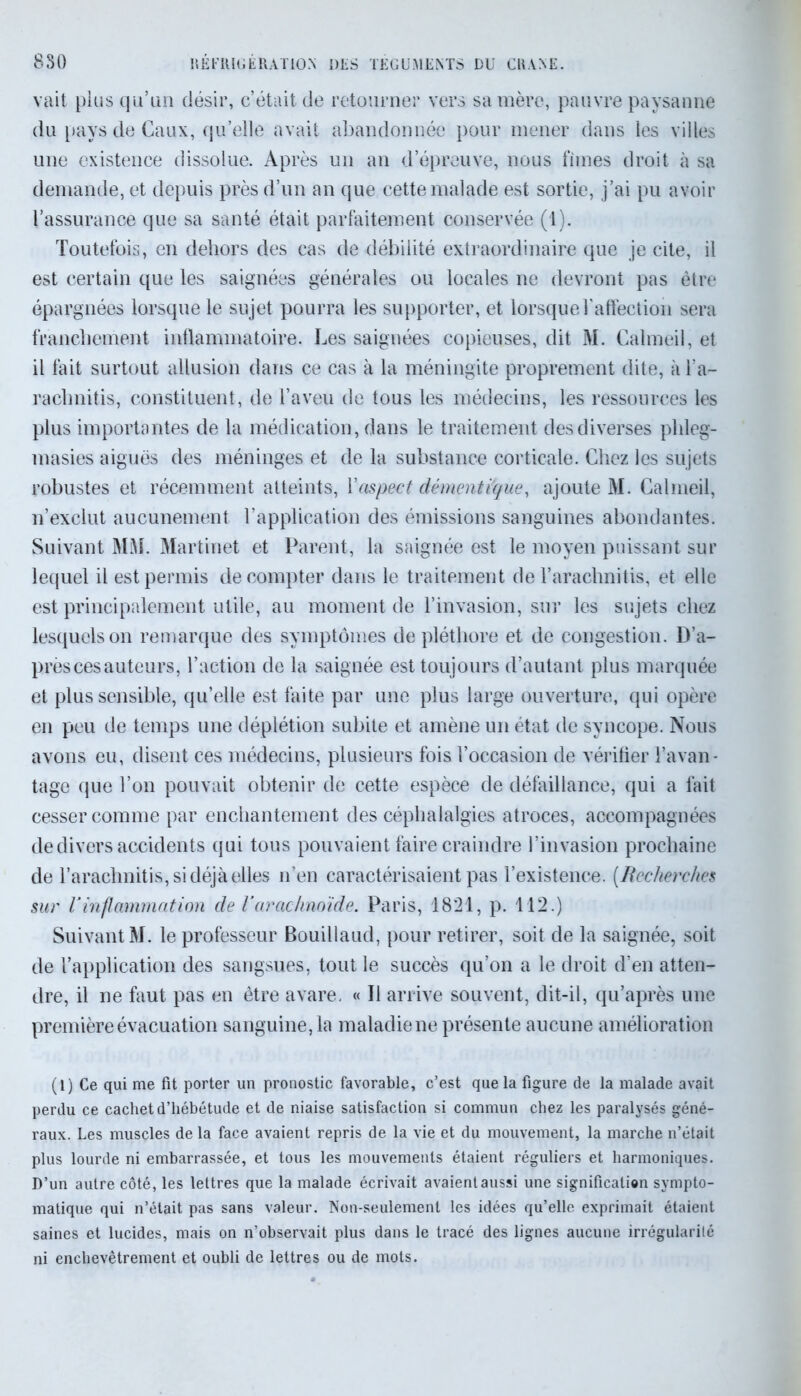 8S0 KÉFltlGÉRATION DES TÉGUMENTS DU CUANE. vait plus qu’un désir, c’était de retourner vers sa mère, pauvre paysanne du pays de Caux, qu’elle avait abandonnée pour mener dans les villes une existence dissolue. Après un an d’épreuve, nous fîmes droit à sa demande, et depuis près d’un an que cette malade est sortie, j’ai pu avoir l’assurance que sa santé était parfaitement conservée (1). Toutefois, en dehors des cas de débilité extraordinaire que je cite, il est certain que les saignées générales ou locales ne devront pas être épargnées lorsque le sujet pourra les supporter, et lorsque l'affection sera franchement inflammatoire. Les saignées copieuses, dit M. Calmeil, et il fait surtout allusion dans ce cas à la méningite proprement dite, à l’a- rachnitis, constituent, de l’aveu de tous les médecins, les ressources les plus importantes de la médication, dans le traitement des diverses phleg- masies aiguës des méninges et de la substance corticale. Chez les sujets robustes et récemment atteints, Y aspect démenti que, ajoute M. Calmeil, n’exclut aucunement l’application des émissions sanguines abondantes. Suivant MM. Martinet et Parent, la saignée est le moyen puissant sur lequel il est permis décompter dans le traitement de l’arachnitis, et elle est principalement utile, au moment de l’invasion, sur les sujets chez lesquels on remarque des symptômes de pléthore et de congestion. D’a- près ces auteurs, l’action de la saignée est toujours d’autant plus marquée et plus sensible, qu’elle est faite par une plus large ouverture, qui opère en peu de temps une déplétion subite et amène un état de syncope. Nous avons eu, disent ces médecins, plusieurs fois l’occasion de vérifier l’avan- tage que l’on pouvait obtenir de cette espèce de défaillance, qui a fait cesser comme par enchantement des céphalalgies atroces, accompagnées de divers accidents qui tous pouvaient faire craindre l’invasion prochaine de l’arachnitis, si déjà elles n’en caractérisaient pas l’existence. (Recherches sur Yinflammation de Yarachnoïde. Paris, 1821, p. 112.) Suivant M. le professeur Bouillaud, pour retirer, soit de la saignée, soit de l’application des sangsues, tout le succès qu’on a le droit d’en atten- dre, il ne faut pas en être avare. « Il arrive souvent, dit-il, qu’après une première évacuation sanguine, la maladie ne présente aucune amélioration (1) Ce qui me fit porter un pronostic favorable, c’est que la figure de la malade avait perdu ce cachet d’hébétude et de niaise satisfaction si commun chez les paralysés géné- raux. Les muscles de la face avaient repris de la vie et du mouvement, la marche n’était plus lourde ni embarrassée, et tous les mouvements étaient réguliers et harmoniques. D’un autre côté, les lettres que la malade écrivait avaient aussi une significatien sympto- matique qui n’était pas sans valeur. Non-seulement les idées qu’elle exprimait étaient saines et lucides, mais on n’observait plus dans le tracé des lignes aucune irrégularité ni enchevêtrement et oubli de lettres ou de mots.
