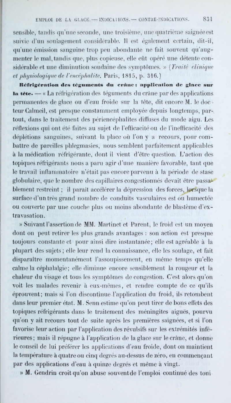 sensible, tandis qu’une seconde, une troisième, une quatrième saignéeest suivie d’un soulagement considérable. Il est égalemeut certain, dit-il, qu’une émission sanguine trop peu abondante ne fait souvent qu’aug- menter le mal, tandis que, plus copieuse, elle eût opéré une détente con- sidérable et une diminution soudaine des symptômes. » ( Traité clinique et physiologique de lencéphalite. Paris, 1815, p. 316.) Réfrigération des téguments du erànc : application de glaee sur la tête. — (( La réfrigération des téguments du crâne par des applications permanentes de glace ou d’eau froide sur la tête, dit encore M. le doc - teur Calmeil, est presque constamment employée depuis longtemps, par- tout, dans le traitement des périencéphalites diffuses du mode aigu. Les réflexions qui ont été faites au sujet de l’efficacité ou de l’inefficacité des déplétions sanguines, suivant la place où l’on y a recours, pour com- battre de pareilles phlegmasies, nous semblent parfaitement applicables à la médication réfrigérante, dont il vient d’être question. L’action des topiques réfrigérants nous a paru agir d’une manière favorable, tant que le travail inflammatoire n’était pas encore parvenu à la période de stase globulaire, que le nombre des capillaires congestionnés devait être passa- blement restreint ; il paraît accélérer la dépression des forces, lorsque la surface d’un très grand nombre de conduits vasculaires est ou humectée ou couverte par une couche plus ou moins abondante de blastème d’ex- travasation. » Suivant l’assertion de MM. Martinet et Parent, le froid est un moyen dont on peut retirer les plus grands avantages : son action est presque toujours constante et pour ainsi dire instantanée; elle est agréable à la plupart des sujets ; elle leur rend la connaissance, elle les soulage, et fait disparaître momentanément l’assoupissement, en même temps qu’elle calme la céphalalgie; elle diminue encore sensiblement la rougeur et la chaleur du visage et tous les symptômes de congestion. C’est alors qu’on voit les malades revenir à eux-mêmes, et rendre compte de ce qu’ils éprouvent; mais si l’on discontinue l’application du froid, ils retombent dans leur premier état. M. Senn estime qu’on peut tirer de bons effets des topiques réfrigérants dans le traitement des méningites aiguës, pourvu qu’on y ait recours tout de suite après les premières saignées, et si l’on favorise leur action par l’application des révulsifs sur les extrémités infé- rieures ; mais il répugne à l’application de la glace sur le crâne, et donne le conseil de lui préférer les applications d’eau froide, dont on maintient la température à quatre ou cinq degrés au-dessus de zéro, en commençant par des applications d’eau à quinze degrés et même à vingt. » M. Gendrin croit qu’on abuse souventde l’emploi continué des toni
