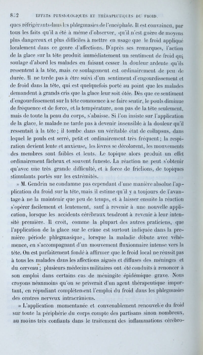 8;;2 EFFETS PHYSIOLOGIQUES ET THÉRAPEUTIQUES DU FROID. ques réfrigérants flans les plilegmasies de l’encéphale. Il est convaincu, par tous les faits qu’il a été à même d’observer, qu’il n’est guère de moyens plus dangereux et plus difficiles à mettre en usage que le froid appliqué localement dans ce genre d’alfections. D’après ses remarques, l’action de la glace sur la tète produit immédiatement un sentiment de froid qui soulage d’abord les malades en faisant cesser la douleur ardente qu’ils ressentent à la tête, mais ce soulagement est ordinairement de peu de durée. U ne tarde pas à être suivi d’un sentiment d’engourdissement et de froid dans la tête, qui est quelquefois porté au point que les malades demandent à grands cris que la glace leur soit ôtée. Dès que ce sentiment d’engourdissement sur la tête commence à se faire sentir, le pouls diminue de fréquence et de force, et la température, non pas de la tête seulement, mais de toute la peau du corps, s’abaisse. Si l’on insiste sur l’application de la glace, le malade ne tarde pas à devenir insensible à la douleur qu’il ressentait à la tête ; il tombe dans un véritable état de collapsus, dans lequel le pouls est serré, petit et ordinairement très fréquent ; la respi- ration devient lente et anxieuse, les lèvres se décolorent, les mouvements des membres sont faibles et lents. Le topique alors produit un effet ordinairement fâcheux et souvent funeste. La réaction ne peut s’obtenir qu’avec une très grande difficulté, et à force de frictions, de topiques stimulants portés sur les extrémités. » M. Gendrin ne condamne pas cependant d’une manière absolue l’ap- plication du froid sur la tête, mais il estime qu’il y a toujours de l’avan- tage à ne la maintenir que peu de temps, et à laisser ensuite la réaction s’opérer facilement et lentement, sauf à revenir à une nouvelle appli- cation, lorsque les accidents cérébraux tendront à revenir à leur inten- sité première. Il croit, comme la plupart des autres praticiens, que l’application de la glace sur le crâne est surtout indiquée dans la pre- mière période phlegmasique, lorsque la maladie débute avec véhé- mence, en s’accompagnant d’un mouvement fluxionnaire intense vers la tète. On est parfaitement fondé à affirmer que le froid local ne réussit pas à tous les malades dans les affections aiguës et diffuses des méninges et du cerveau ; plusieurs médecins militaires ont été conduits à renoncer à son emploi dans certains cas de méningite épidémique grave. Nous croyons néanmoins qu’on se priverait d’un agent thérapeutique impor- tant, en répudiant complètement l’emploi du froid dans les plilegmasies des centres nerveux intracrâniens. » L’application momentanée et convenablement renouvelée du froid sur toute la périphérie du corps compte des partisans sinon nombreux, au moins très confiants dans le traitement des inflammations cérébro-