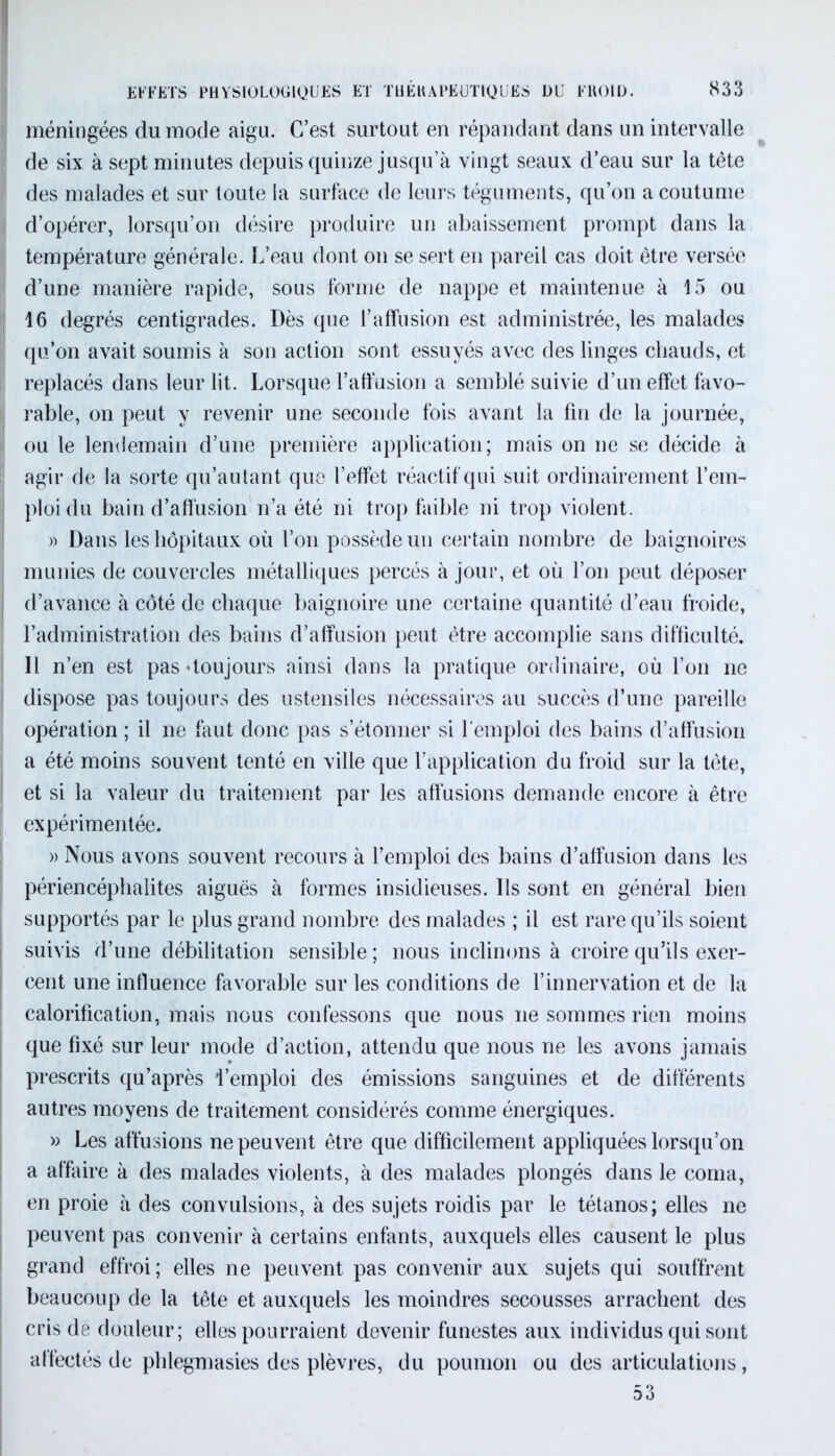 méningées du mode aigu. C’est surtout en répandant dans un intervalle de six à sept minutes depuis quinze jusqu’à vingt seaux d’eau sur la tète des malades et sur toute la surface de leurs téguments, qu’on a coutume d’opérer, lorsqu’on désire produire un abaissement prompt dans la température générale. L’eau dont on se sert en pareil cas doit être versée d’une manière rapide, sous forme de nappe et maintenue à 15 ou 16 degrés centigrades. Dès que l’affusion est administrée, les malades j qu’on avait soumis à son action sont essuyés avec des linges chauds, et replacés dans leur lit. Lorsque l’affusion a semblé suivie d’un effet favo- ; rable, on peut y revenir une seconde fois avant la fin de la journée, 1 ou le lendemain d’une première application; mais on ne se décide à agir de la sorte qu’autant que l’effet réactif qui suit ordinairement l’em- ploi du bain d’affusion n’a été ni trop faible ni trop violent. » Dans les hôpitaux où l’on possède un certain nombre de baignoires munies de couvercles métalliques percés à jour, et où l’on peut déposer d’avance à côté de chaque baignoire une certaine quantité d’eau froide, l’administration des bains d’affusion peut être accomplie sans difficulté. Il n’en est pas «toujours ainsi dans la pratique ordinaire, où l’on ne dispose pas toujours des ustensiles nécessaires au succès d’une pareille opération ; il ne faut donc pas s’étonner si l'emploi des bains d’affusion a été moins souvent tenté en ville que l’application du froid sur la tète, et si la valeur du traitement par les affusions demande encore à être expérimentée. » Nous avons souvent recours à l’emploi des bains d’affusion dans les périencéphalites aiguës à formes insidieuses. Ils sont en général bien supportés par le plus grand nombre des malades ; il est rare qu’ils soient suivis d’une débilitation sensible ; nous inclinons à croire qu’ils exer- cent une influence favorable sur les conditions de l’innervation et de la calorification, mais nous confessons que nous ne sommes rien moins que fixé sur leur mode d’action, attendu que nous ne les avons jamais prescrits qu’après l’emploi des émissions sanguines et de différents autres moyens de traitement considérés comme énergiques. » Les affusions ne peuvent être que difficilement appliquées lorsqu’on a affaire à des malades violents, à des malades plongés dans le coma, en proie à des convulsions, à des sujets roidis par le tétanos; elles ne peuvent pas convenir à certains enfants, auxquels elles causent le plus grand effroi; elles ne peuvent pas convenir aux sujets qui souffrent beaucoup de la tête et auxquels les moindres secousses arrachent des cris de douleur; elles pourraient devenir funestes aux individus qui sont affectés de phlegmasies des plèvres, du poumon ou des articulations,