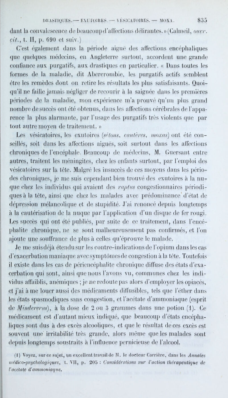 dant la convalescence de beaucoup d’affections délirantes. »(Galmeil, ouvr. cit., t. II, p. 690 et suiv.) C’est également dans la période aiguë des affections encéphaliques que quelques médecins, en Angleterre surtout, accordent une grande confiance aux purgatifs, aux drastiques en particulier. « Dans toutes les formes de la maladie, dit Abercrombie, les purgatifs actifs semblent être les remèdes dont on retire les résultats les plus satisfaisants. Quoi- qu’il ne faille jamais négliger de recourir à la saignée dans les premières périodes de la maladie, mon expérience m’a prouvé qu’un plus grand nombre de succès ont été obtenus, dans les affections cérébrales de l’appa- rence la plus alarmante, par l’usage des purgatifs très violents que par tout autre moyen de traitement. » Les vésicatoires, les exutoires (sétons, cautères, moxas) ont été con- seillés, soit dans les affections aiguës, soit surtout dans les affections chroniques de l’encéphale. Beaucoup de médecins, M. Guersant entre autres, traitent les méningites, chez les enfants surtout, par l’emploi des vésicatoires sur la tête. Malgré les insuccès de ces moyens dans les pério- des chroniques, je me suis cependant bien trouvé des exutoires à la nu- que chez les individus qui avaient des raptus congestionnâmes périodi- ques à la tête, ainsi que chez les malades avec prédominance’d’état de dépression mélancolique et de stupidité. J’ai renoncé depuis longtemps à la cautérisation de la nuque par l’application d’un disque de fer rougi. Les succès qui ont été publiés, par suite de ce traitement, dans l’encé- phalite chronique, ne se sont malheureusement pas confirmés, et l’on ajoute une souffrance de plus à celles qu’éprouve le malade. Je me suisdéjà étendu sur les contre-indications de l’opium dans les cas d’exacerbation maniaque avec symptômes de congestion à la tête. Toutefois il existe dans les cas de périencéphalite chronique diffuse des états d’exa- cerbation qui sont, ainsi que nous l’avons vu, communes chez les indi- vidus affaiblis, anémiques ; je ne redoute pas alors d’employer les opiacés, et j’ai à me louer aussi des médicaments diffusibles, tels que l’éther dans les états spasmodiques sans congestion, et l’acétate d’ammoniaque (esprit de Mindererus), à la dose de 2 ou 3 grammes dans une potion (1). Ce médicament est d’autant mieux indiqué, que beaucoup d’états encépha- liques sont dus à des excès alcooliques, et que le résultat deces excès est souvent une irritabilité très grande, alors même que les malades sont depuis longtemps soustraits à l’influence pernicieuse de l’alcool. (1) Voyez, sur ce sujet, un excellent travail de M. le docteur Carrière, dans les Annales mcdico-psychologiques, t. Vil, p. 205 : Considérations sur l’action thérapeutique de l'acétate d'ammoniaque.