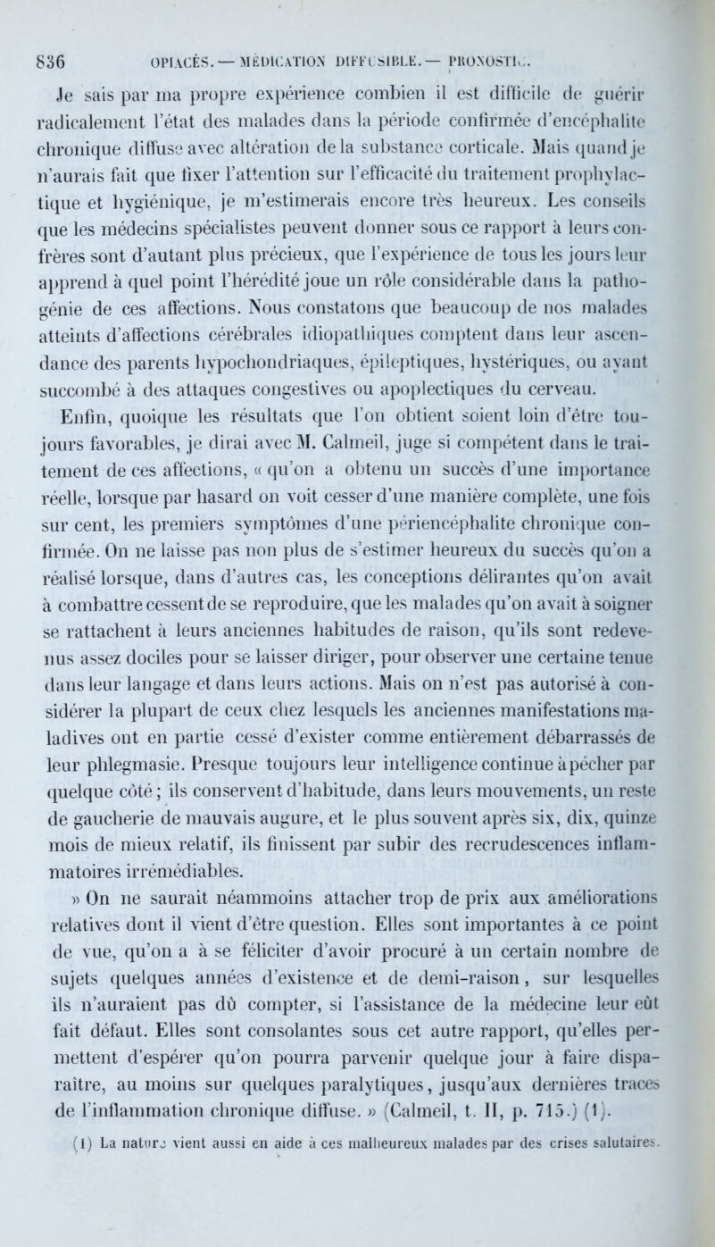 Je sais par ma propre expérience combien il est difficile de guérir radicalement l’état des malades dans la période confirmée d’encéphalite chronique diffuse avec altération delà substance corticale. Mais quand je n’aurais fait que fixer l’attention sur l’efficacité du traitement prophylac- tique et hygiénique, je m’estimerais encore très heureux. Les conseils que les médecins spécialistes peuvent donner sous ce rapport à leurs con- frères sont d’autant plus précieux, que l’expérience de tous les jours leur apprend à quel point l’hérédité joue un rôle considérable dans la patho- génie de ces affections. Nous constatons que beaucoup de nos malades atteints d’affections cérébrales idiopathiques comptent dans leur ascen- dance des parents hypochondriaques, épileptiques, hystériques, ou ayant succombé à des attaques congestives ou apoplectiques du cerveau. Enfin, quoique les résultats que l’on obtient soient loin d’être tou- jours favorables, je dirai avec M. Calmeil, juge si compétent dans le trai- tement de ces affections, « qu’on a obtenu un succès d’une importance réelle, lorsque par hasard on voit cesser d’une manière complète, une fois sur cent, les premiers symptômes d’une périencéphalite chronique con- firmée. On ne laisse pas non plus de s’estimer heureux du succès qu’on a réalisé lorsque, dans d’autres cas, les conceptions délirantes qu’on avait à combattre cessent de se reproduire, que les malades qu’on avait à soigner se rattachent à leurs anciennes habitudes de raison, qu’ils sont redeve- nus assez dociles pour se laisser diriger, pour observer une certaine tenue dans leur langage et dans leurs actions. Mais on n’est pas autorisé à con- sidérer la plupart de ceux chez lesquels les anciennes manifestations ma- ladives ont en partie cessé d’exister comme entièrement débarrassés de leur phlegmasie. Presque toujours leur intelligence continue à pécher par quelque côté ; ils conservent d’habitude, dans leurs mouvements, un reste de gaucherie de mauvais augure, et le plus souvent après six, dix, quinze mois de mieux relatif, ils finissent par subir des recrudescences inflam- matoires irrémédiables. » On ne saurait néammoins attacher trop de prix aux améliorations relatives dont il vient d’être question. Elles sont importantes à ce point de vue, qu’on a à se féliciter d’avoir procuré à un certain nombre de sujets quelques années d’existence et de demi-raison, sur lesquelles ils n’auraient pas dû compter, si l’assistance de la médecine leur eût fait défaut. Elles sont consolantes sous cet autre rapport, qu’elles per- mettent d’espérer qu’on pourra parvenir quelque jour à faire dispa- raître, au moins sur quelques paralytiques, jusqu’aux dernières traces de l’inflammation chronique diffuse. » (Calmeil, t. II, p. 715.) (1). (l) La nature vient aussi en aide à ces malheureux malades par des crises salutaires.