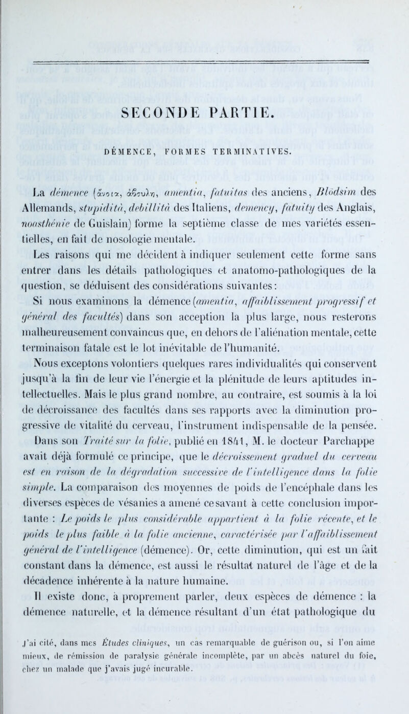 SECONDE PARTIE. DÉMENCE, FORMES T E R MIN A T IVES. La démence («vota, à&7u>vj, amentia, fatuitas des anciens, Blôdsim des Allemands, stvpidità, debillità des Italiens, demency, fatuity des Anglais, noasthénie de Guislain) forme la septième classe de mes variétés essen- tielles, en fait de nosologie mentale. Les raisons qui me décident à indiquer seulement cette forme sans entrer dans les détails pathologiques et anatomo-pathologiques de la question, se déduisent des considérations suivantes: Si nous examinons la démence [amentia, affaiblissement progressif et général des facultés) dans son acception la plus large, nous resterons malheureusement convaincus que, en dehors de l’aliénation mentale, cette terminaison fatale est le lot inévitable de l’humanité. Nous exceptons volontiers quelques rares individualités qui conservent jusqu’à la fin de leur vie l’énergie et la plénitude de leurs aptitudes in- tellectuelles. Mais le plus grand nombre, au contraire, est soumis à la loi de décroissance des facultés dans ses rapports avec la diminution pro- gressive de vitalité du cerveau, l'instrument indispensable de la pensée. Dans son Traité sur la folie, publié en 1841, M. le docteur Parchappe avait déjà formulé ce principe, que le décroissement graduel du cerveau est en raison de la dégradation successive de Y intelligence dans la folie simple. La comparaison des moyennes de poids de l’encéphale dans les diverses espèces de vésanies a amené ce savant à cette conclusion impor- tante : Le poids le plus considérable appartient à la folie récente, et le poids le plus faible à la folie ancienne, caractérisée par Y affaiblissement général de Y intelligence (démence). Or, cette diminution, qui est un fait constant dans la démence, est aussi le résultat naturel de l’àge et de la décadence inhérente à la nature humaine. 11 existe donc, à proprement parler, deux espèces de démence : la démence naturelle, et la démence résultant d’un état pathologique du j’ai cité, dans mes Éludes cliniques, un cas remarquable de guérison ou, si l’on aime mieux, de rémission de paralysie générale incomplète, par un abcès naturel du foie, chez un malade que j’avais jugé incurable.