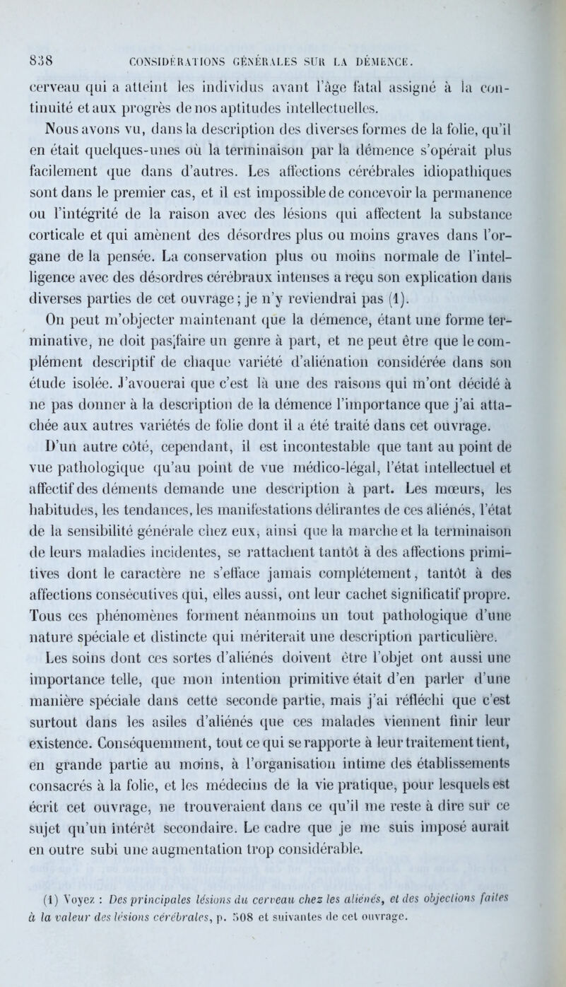 cerveau qui a atteint les individus avant l’âge fatal assigné à la con- tinuité et aux progrès de nos aptitudes intellectuelles. Nous avons vu, dans la description des diverses formes de la folie, qu’il en était quelques-unes où la terminaison par la démence s’opérait plus facilement que dans d’autres. Les affections cérébrales idiopathiques sont dans le premier cas, et il est impossible de concevoir la permanence ou l’intégrité de la raison avec des lésions qui affectent la substance corticale et qui amènent des désordres plus ou moins graves dans l’or- gane de la pensée. La conservation plus ou moins normale de l’intel- ligence avec des désordres cérébraux intenses a reçu son explication dans diverses parties de cet ouvrage ; je n’y reviendrai pas (1). On peut m’objecter maintenant que la démence, étant une forme ter- minative, ne doit pasjfaire un genre à part, et ne peut être que le com- plément descriptif de chaque variété d’aliénation considérée dans son étude isolée. J’avouerai que c’est là une des raisons qui m’ont décidé à ne pas donner à la description de la démence l’importance que j’ai atta- chée aux autres variétés de folie dont il a été traité dans cet ouvrage. D’un autre côté, cependant, il est incontestable que tant au point de vue pathologique qu’au point de vue médico-légal, l’état intellectuel et affectif des déments demande une description à part. Les mœurs, les habitudes, les tendances, les manifestations délirantes de ces aliénés, l’état de la sensibilité générale chez eux, ainsi que la marche et la terminaison de leurs maladies incidentes, se rattachent tantôt à des affections primi- tives dont le caractère ne s’efface jamais complètement, tantôt à des affections consécutives qui, elles aussi, ont leur cachet significatif propre. Tous ces phénomènes forment néanmoins un tout pathologique d’une nature spéciale et distincte qui mériterait une description particulière. Les soins dont ces sortes d’aliénés doivent être l’objet ont aussi une importance telle, que mon intention primitive était d’en parler d’une manière spéciale dans cette seconde partie, mais j’ai réfléchi que c’est surtout dans les asiles d’aliénés que ces malades viennent finir leur existence. Conséquemment, tout ce qui se rapporte à leur traitement tient, en grande partie au moins, à l’organisation intime des établissements consacrés à la folie, et les médecins de la vie pratique, pour lesquels est écrit cet ouvrage, ne trouveraient dans ce qu’il me reste à dire sur ce sujet qu’un intérêt secondaire. Le cadre que je me suis imposé aurait en outre subi une augmentation trop considérable. (1) Voyez : Des principales lésions du cerveau chez les aliénés, et des objections faites à la valeur des lésions cérébrales, p. 508 et suivantes de cet ouvrage.