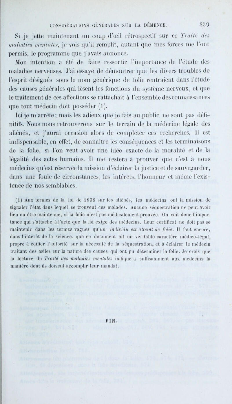 Si je jette maintenant un coup d’œil rétrospectif sur ce Traité des maladies mentales, je vois qu’il remplit, autant que mes forces me l’ont permis, le programme que j’avais annoncé. Mon intention a été de faire ressortir l’importance de l’étude des maladies nerveuses. J’ai essayé de démontrer que les divers troubles de l’esprit désignés sous le nom générique de folie rentraient dans l’étude des causes générales qui lèsent les fonctions du système nerveux, et que le traitement de ces affections se rattachait à l’ensemble des connaissances que tout médecin doit posséder (1). Ici je m’arrête ; mais les adieux que je fais au public ne sont pas défi- nitifs. Nous nous retrouverons sur le terrain de la médecine légale des aliénés, et j’aurai occasion alors de compléter ces recherches. Il est indispensable, en effet, de connaître les conséquences et les terminaisons de la folie, si l’on veut avoir une idée exacte de la moralité et de la légalité des actes humains. Il me restera à prouver que c’est à nous médecins qu’est réservée la mission d’éclairer la justice et de sauvegarder, dans une foule de circonstances, les intérêts, l’honneur et même l’exis- tence de nos semblables. (1) Aux termes de la loi de 1838 sur les aliénés, les médecins ont la mission de signaler l’état dans lequel se trouvent ces malades. Aucune séquestration ne peut avoir lieu ou être maintenue, si la folie n’est pas médicalement prouvée. On voit donc l’impor- tance qui s’attache à l’acte que la loi exige des médecins. Leur certificat ne doit pas se maintenir dans les termes vagues qu’wi individu est atteint de folie. Il faut encore, dans l’intérêt de la science, que ce document ait un véritable caractère médico-légal, propre à édifier l’autorité sur la nécessité de la séquestration, et à éclairer le médecin traitant des asiles sur la nature des causes qui ont pu déterminer la folie. Je crois que la lecture du Traité des maladies mentales indiquera suffisamment aux médecins la manière dont ils doivent accomplir leur mandat. FIN.