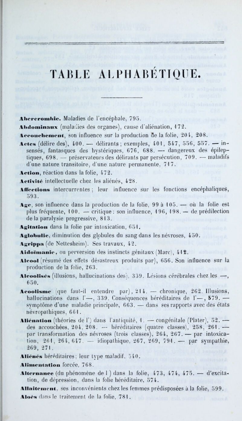TABLE ALPHABETIQUE Abereromhie. Maladies de l’encéphale, 795. Abdominaux (maladies des organes), cause d’aliénation, 172. Accouchement, son influence sur la production 3e la folie, 20 4, 208. Actes (délire des), 400. — délirants; exemples, 401, 547, 556, 557. — in- sensés, fantasques des hystériques, 676, 688. — dangereux des épilep- tiques, 698. — préservateurs des délirants par persécution, 709. — maladifs d’une nature transitoire, d’une nature permanente, 717. Action, réaction dans la folie, 472. Activité intellectuelle chez les aliénés, 428. Affections intercurrentes ; leur influence sur les fonctions encéphaliques, 593. Age, son influence dans la production de la folie, 99 à 105. — où la folie est plus fréquente, 100. — critique: son influence, 196, 198. — de prédilection delà paralysie progressive, 813. Agitation dans la folie par intoxication, 651. Aglohulie, diminution des globules du sang dans les névroses, 450. Agrippa (de Nettesheim). Ses travaux, 42. Aidoïmanic, ou perversion des instincts génitaux (Marc), 412. Alcool (résumé des effets désastreux produils par), 656. Son influence sur la production de la folie, 263. Alcoolisés (illusions, hallucinations des'), 339. Lésions cérébrales chez les —, 650. Acoolismc (que faut-il entendre par), 214. — chronique, 262. Illusions, hallucinations dans 1’—, 339. Conséquences héréditaires de 1’—, 579. — symptôme d’une maladie principale, 663. — dans ses rapports avec des états névropathiques. 661. Aliénation (théories de 1’) dans l'antiquité, 1. — congénitale (Plater), 52. •— des accouchées, 204, 208. — héréditaires (quatre classes), 258, 261.— par transformation des névroses (trois classes), 264, 267. — par intoxica- tion, 261, 264, 647. — idiopathique, 267, 269, 791. — par sympathie, 269, 271. Aliénés héréditaires: leur type maladif, 540. Alimentation forcée, 768. Alternance (du phénomène de 1 ) dans la folie, 473, 474, 475. — d’excita- tion, de dépression, dans la folie héréditaire, 574. Allaitement, ses inconvénients chez les femmes prédisposées à la folie, 599. Alors dans le traitement de la folie, 781.