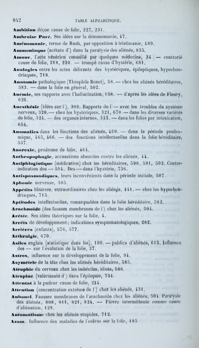 Ambition déçue cause de folie, 227, 231. Ambroise Paré. Ses idées sur la démonomanie, 47. Aménomanie, terme de Rush, par opposition à Iristimanie, 489. Ammoniaque (acétate d’) dans la paralysie des aliénés, 835. Amour, l’acte vénérien conseillé par quelques médecins, 34. — contrarié cause de folie, 21 8, 220. — trompé cause d’hystérie, 681. Analogies entre les actes délirants des hystériques, épileptiques, hypocon- driaques, 718. Anatomie pathologique (Théophile Bonet), 58. — chez les aliénés héréditaires, 583. — dans la folie en général, 502. Anémie, ses rapports avec l’hallucination, 158. — d’après les idées de Fleurv, 626. Anesthésie (idées sur 1’), 309. Rapports de 1’— avec les troubles du système nerveux, 320.— chez les hystériques, 321, 670.— dans les diverses variétés de folie, 324. — des organes internes, 332. — dans les folies par intoxication, 654. Anomalies dans les fonctions des aliénés, 489. — dans la période prodro- mique, 465, 466. — des fonctions intellectuelles dans la folie héréditaire, 537. Anorexie, prodrome de folie, 464. Anthropophagie, accusations absurdes contre les aliénés, 44. Antiphlogistique (médication) chez les héréditaires, 590, 591, 592. Contre- indication des— 594. Des — dans l’hystérie, 736. Antispasmodiques, leurs inconvénients dans la période initiale, 507. Aphonie nerveuse, 305. Appétits bizarres, extraordinaires chez les aliénas, 441.— chez les hypocon- driaques, 715. Aptitudes intellectuelles, remarquables dans la folie héréditaire, 58 2. Arachnoïde (des fausses membranes de 1’) chez les aliénés, 504. Arétéc. Ses idées théoriques sur la folie, 4. Arrêts de développement; indications symptomatologiques, 282. Arriérés (enfants), 576, 577. Artliralgie, 670. Asiles anglais (statistique dans les), 100.—publics d’aliénés, 615. Influence des — sur l'évolution de la folie, 37. Astres, influence sur le développement delà folie, 94. Asymétrie de la tête chez les aliénés héréditaires, 585. Atrophie du cerveau chez les imbéciles, idiots* 586. Atropine (valérianate d’) dans l’épilepsie, 754. Attentat à la pudeur cause de folie, 234. Attention (concentration extrême de 1) chez les aliénés, 431. Auhancl. Fausses membranes de l’arachnoïde chez les aliénés, 50 4. Paralysie des aliénés, 808, 81 1, 821, 824. — Fièvre intermittente comme cause d’aliénation, 129. Automatisme chez lès aliénés stupides, 712. Aiam, Influence des maladies de l'utérus sur la folie, 185