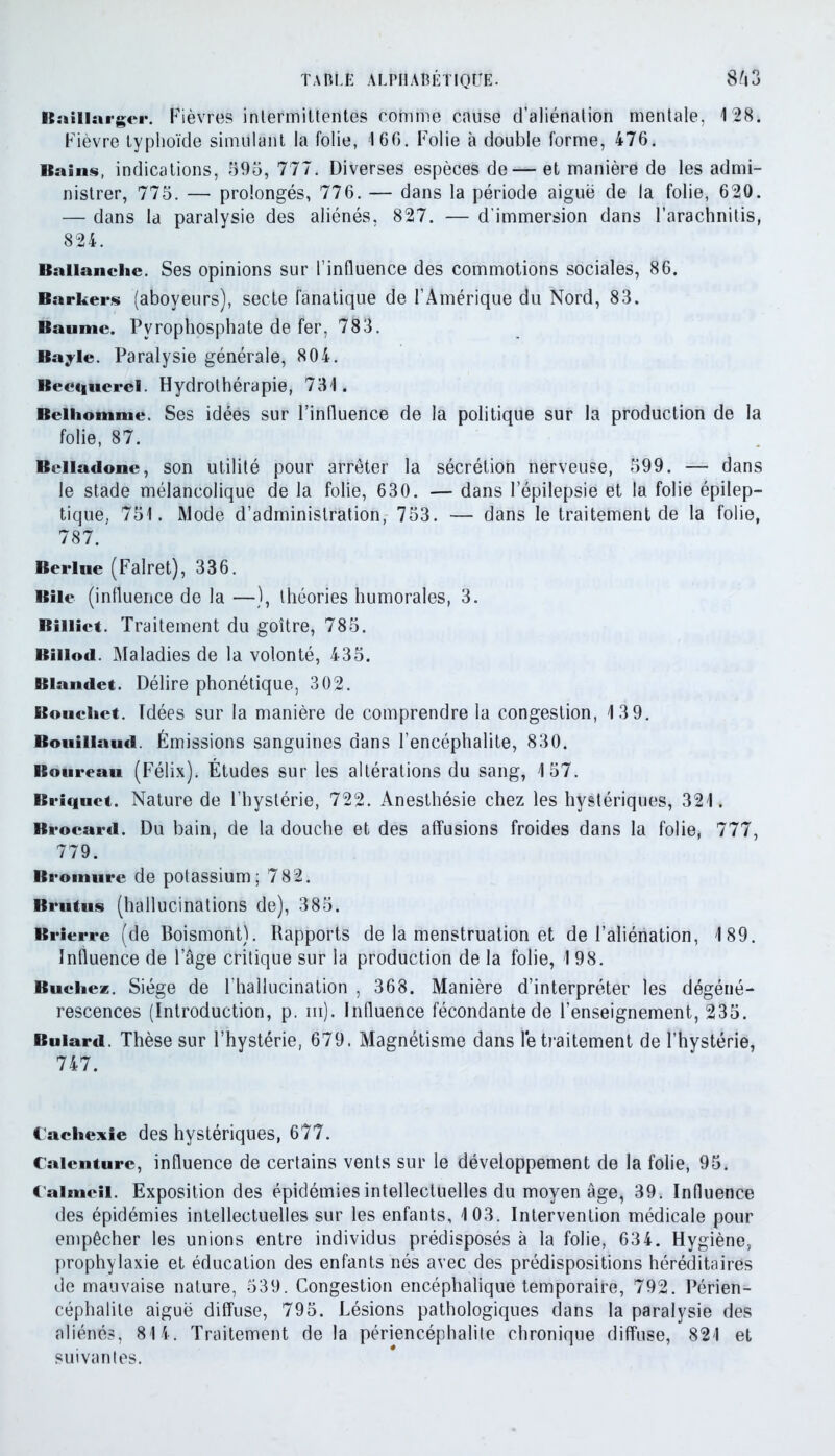 Raillarger. Fièvres intermittentes comme cause d’aliénation mentale. 128. Fièvre typhoïde simulant la folie, 166. Folie à double forme, 476. Bains, indications, 995, 777. Diverses espèces de— et manière de les admi- nistrer, 775. — prolongés, 776. — dans la période aiguë de la folie, 620. — dans la paralysie des aliénés, 827. — d’immersion dans Farachnitis, 824. Ballanche. Ses opinions sur l’influence des commotions sociales, 86. Barkers (aboveurs), secte fanatique de l’Amérique du Nord, 83. Baume. Pyrophosphate de fer, 783. Bayle. Paralysie générale, 804. Becquerel. Hydrothérapie, 731. Beihonime. Ses idées sur l’influence de la politique sur la production de la folie, 87. Belladone, son utilité pour arrêter la sécrétion nerveuse, 599. — dans le stade mélancolique de la folie, 630. — dans l’épilepsie et la folie épilep- tique. 751. Mode d’administration, 753. — dans le traitement de la folie, 787.’ Berlue (Falret), 336. Bile (influence de la —), théories humorales, 3. Rilliet. Traitement du goitre, 785. Biiiod. Maladies de la volonté, 435. Blandet. Délire phonétique, 302. Boucliet. Idées sur la manière de comprendre la congestion, 13 9. Boiiillaud. Émissions sanguines dans l’encéphalite, 830. Boureau (Félix). Études sur les altérations du sang, 157. Briquet. Nature de l’hystérie, 722. Anesthésie chez les hystériques, 321. Brocard. Du bain, de la douche et des affusions froides dans la folie, 777, 779. Bromure de potassium; 782. Brutus (hallucinations de), 385. Brierre (de Boismont). Rapports de la menstruation et de l’aliénation, 189. Influence de l’âge critique sur la production de la folie, 198. Bûchez. Siège de l’hallucination , 368. Manière d’interpréter les dégéné- rescences (Introduction, p. iii). Influence fécondante de l’enseignement, 235. Buiard. Thèse sur l’hystérie, 679. Magnétisme dans retraitement de l’hystérie, 747. Cachexie des hystériques, 677. Caicnturc, influence de certains vents sur le développement de la folie, 95. Calmeil. Exposition des épidémies intellectuelles du moyen âge, 39. Influence des épidémies intellectuelles sur les enfants, 103. Intervention médicale pour empêcher les unions entre individus prédisposés à la folie, 634. Hygiène, prophylaxie et éducation des enfants nés avec des prédispositions héréditaires de mauvaise nature, 539. Congestion encéphalique temporaire, 792. Périen- céphalite aiguë diffuse, 795. Lésions pathologiques dans la paralysie des aliénés, 814. Traitement delà périencéphalite chronique diffuse, 821 et suivantes.