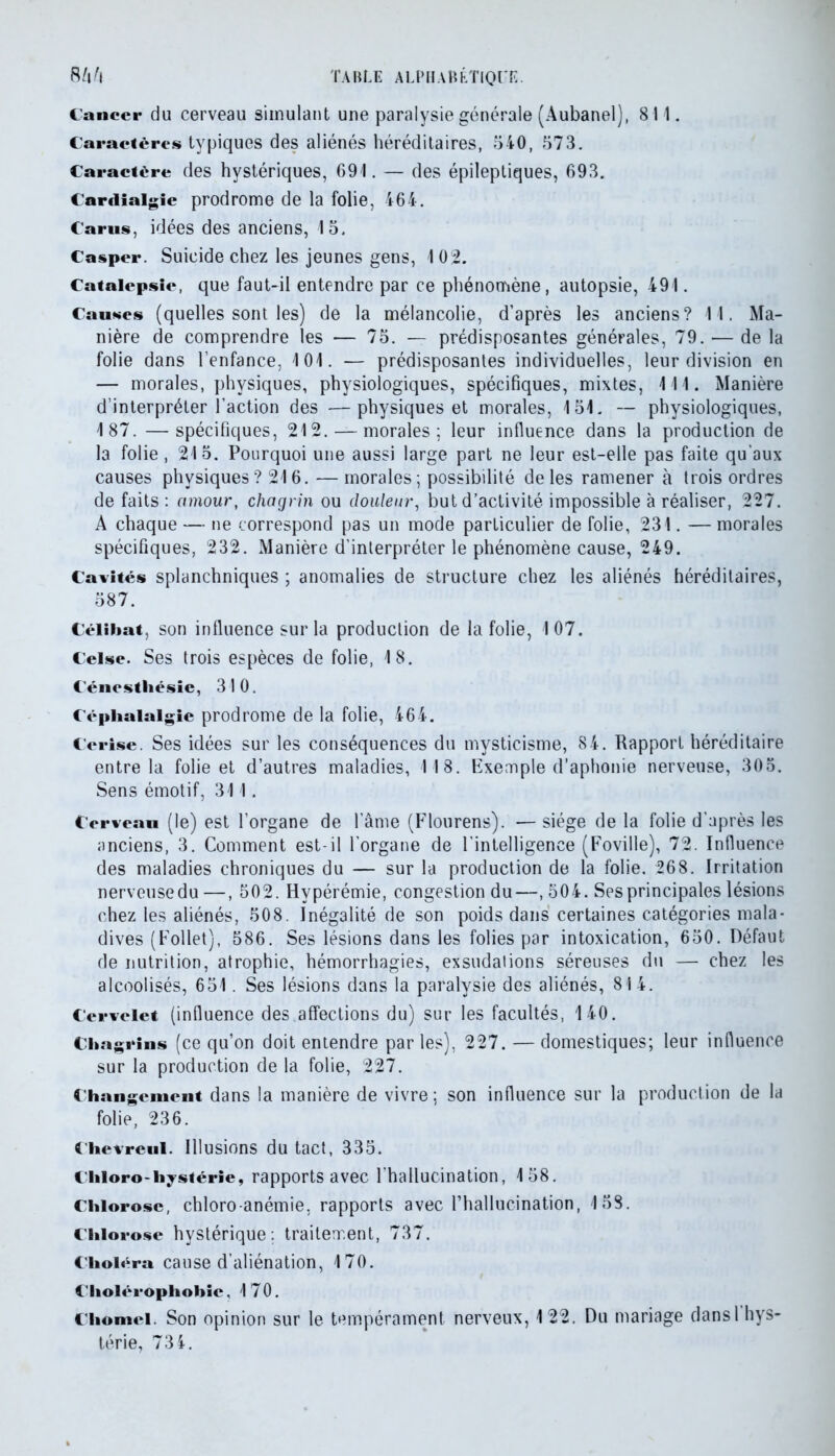 Cancer du cerveau simulant une paralysie générale (Aubanel), 811. Caractères typiques des aliénés héréditaires, 540, 573. Caractère des hystériques, 691. — des épileptiques, 693. Cardialgie prodrome de la folie, 464. Carus, idées des anciens, 15. Casper. Suicide chez les jeunes gens, 1 02. Catalepsie, que faut-il entendre par ce phénomène, autopsie, 491. Causes (quelles sont les) de la mélancolie, d’après les anciens? 11. Ma- nière de comprendre les — 75. — prédisposantes générales, 79. — de la folie dans l’enfance, 101. — prédisposantes individuelles, leur division en — morales, physiques, physiologiques, spécifiques, mixtes, 111. Manière d’interpréter l’action des —physiques et morales, 151. — physiologiques, 187. —spécifiques, 212. — morales; leur influence dans la production de la folie, 215. Pourquoi une aussi large part ne leur est-elle pas faite qu’aux causes physiques? 216. — morales; possibilité de les ramener à trois ordres de faits : amour, chagrin ou douleur, but d’activité impossible à réaliser, 227. A chaque — ne correspond pas un mode particulier de folie, 231. — morales spécifiques, 232. Manière d’interpréter le phénomène cause, 249. Cavités splanchniques ; anomalies de structure chez les aliénés héréditaires, 587. Célibat, son influence sur la production de la folie, 107. Ceise. Ses trois espèces de folie, 18. Cénestliésie, 310. Céphalalgie prodrome de la folie, 464. Cerise. Ses idées sur les conséquences du mysticisme, 84. Rapport héréditaire entre la folie et d’autres maladies, 118. Exemple d’aphonie nerveuse, 305. Sens émotif, 311. Cerveau (le) est l’organe de l’âme (Flourens). — siège de la folie d’après les anciens, 3. Comment est-il l’organe de l'intelligence (Foville), 72. Influence des maladies chroniques du — sur la production de la folie. 268. Irritation nerveusedu—, 502. Hypérémie, congestion du—, 504. Ses principales lésions chez les aliénés, 508. Inégalité de son poids dans certaines catégories mala- dives (Follet), 586. Ses lésions dans les folies par intoxication, 650. Défaut de nutrition, atrophie, hémorrhagies, exsudations séreuses du — chez les alcoolisés, 651. Ses lésions dans la paralysie des aliénés, 814. Cervelet (influence des affections du) sur les facultés, 140. Chagrins (ce qu’on doit entendre par les), 227. — domestiques; leur influence sur la production de la folie, 227. Changement dans la manière de vivre; son influence sur la production de la folie, 236. Chevreul. Illusions du tact, 335. Chloro-hystérie, rapports avec l’hallucination, 158. Chlorose, chloro-anémie, rapports avec l’hallucination, 153. Chlorose hystérique: traitement, 737. Choléra cause d’aliénation, 170. Cholérophohie, 170. Chôme). Son opinion sur le tempérament nerveux, 122. Du mariage dansl hys- térie, 734.