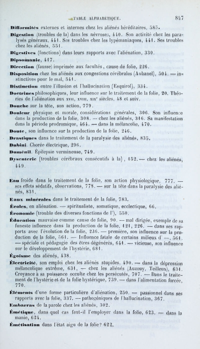 Hiflorinî<ch externes et internes chez les aliénés héréditaires, 585. Digestion (troubles de la) dans les névroses, 440. Son activité chez les para- lysés généraux, 441. Ses troubles chez les lypémaniaques, 441. Ses troubles chez les aliénés, 551. Digestives (fonctions) dans leurs rapports avec l’aliénation, 330. Dipsomanie, 417. Direction (fausse) imprimée aux facultés, cause dë folie, 226. Disposition chez les aliénés aux congestions cérébrales (Aubanel), 504. — in- stinctives pour le mal, 541. Distinction entre l’illusion et l'hallucination.(Esquirol), 334. Doctrines philosophiques, leur influence sur le traitement de la folie, 20. Théo- ries de l’aliénation aux xvii, xvm, xixe siècles, 48 et suiv. Douche sur la tête, son action, 779. Douleur physique et morale, considérations générales, 306. Son influence dans la production de la folie, 308. — chez les aliénés, 316. Sa manifestation dans la période prodromique, 464. — dans la mélancolie, 470. Doute, son influence sur la production de la folie, 246. Drastiques dans le traitement de la paralysie des aliénés, 835, Duhini. Chorée électrique, 296. Duménil. Épilepsie vermineuse, 749. Dysenterie (troubles cérébraux consécutifs à la) , 152.— chez les aliénés, 449. Eau froide dans le traitement de la folie, son action physiologique, 777. — ses effets sédatifs, observations, 778. — sur la tête dans la paralysie des alié- nés, 831. Eaux minérales dans le traitement de la folie, 783. Écoles, en aliénation. — spiritualiste, somatique, ecclectique, 66. Économie (trouble des diverses fonctions de 1’), 550. Éducation mauvaise comme cause de folie, 90. — mal dirigée, exemple de sa funeste influence dans la production de la folie, 121, 226. — dans ses rap- ports avec l’évolution de la folie, 236. — première, son influence sur la pro- duction de la folie, 561. -r— Influence fatale de certains milieux d’ —, 561. — spéciale et pédagogie des êtres dégénérés, 641. — vicieuse, son influence sur le développement de l'hystérie, 681. Élgoïsmc des aliénés, 438. Électricité, son emploi chez les aliénés stupides, 490. — dans la dépression mélancolique extrême, 631, — chez les aliénés (Auzouy, Teilleux), 631. Croyance à sa puissance occulte chez les persécutés, 707. — Dans le traite- ment de l’hystérie et de la folie hvstérique, 739. — dans l’alimentation forcée 770. Éléments d’une forme particulière d’aliénation, 250. — passionnel dans ses rapports avec la folie, 337. — pathogéniques de l'hallucination, 367. Embarras de la parole chez les aliénés, 302. Émétique, dans quel cas faut-il l’employer dans la folie, 623. — dans la manie, 624. Émétisation dans l’état aigu de la folie? 622,
