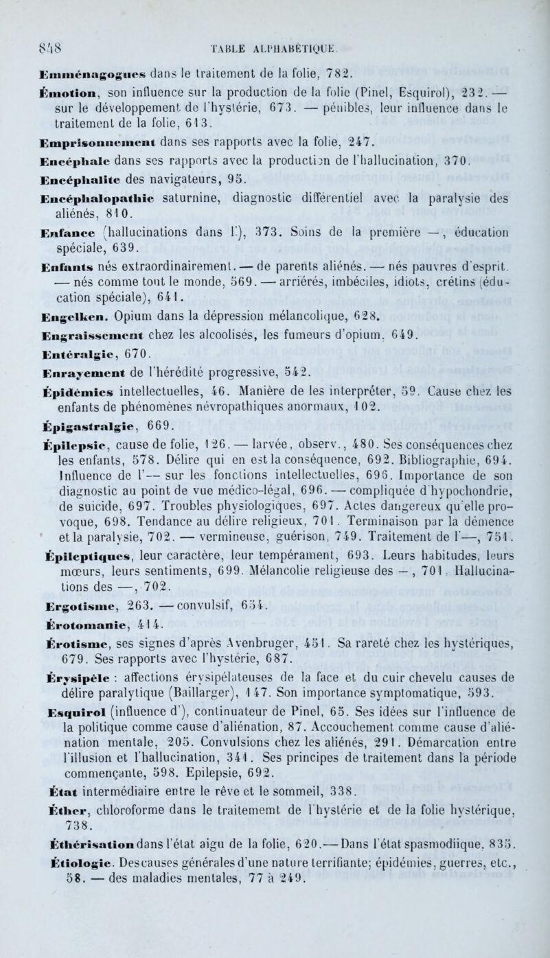 Emménagogues dans le traitement de la folie, 782. Émotion, son influence sur la production de la folie (Pinel, Esquirol), 23 2. — sur le développement, de l'hystérie, 673. — pénibles, leur influence dans le traitement de la folie, 613. Emprisonnement dans ses rapports avec la folie, 247. Encéphale dans ses rapports avec la production de l’hallucination, 370. Encéphalite des navigateurs, 95. Encéphalopathie saturnine, diagnostic différentiel avec la paralysie des aliénés, 810. Enfance (hallucinations dans 1'), 373. Soins de la première — , éducation spéciale, 639. Enfants nés extraordinairement. — de parents aliénés. — nés pauvres d’esprit — nés comme tout le monde, 569. — arriérés, imbéciles, idiots, crétins (édu- cation spéciale), 641. Engclken. Opium dans la dépression mélancolique, 628. Engraissement chez les alcoolisés, les fumeurs d’opium. 649. Entéralgie, 670. Enraiement de l’hérédité progressive, 542. Épidémies intellectuelles, 46. Manière de les interpréter, 59. Cause chez les enfants de phénomènes névropathiques anormaux, 102. Épigastralgie, 669. Épilepsie, cause de folie, 126. — larvée, observ., 480. Ses conséquences chez les enfants, 578. Délire qui en est la conséquence, 692. Bibliographie, 694. Influence de 1’— sur les fonctions intellectuelles, 696. Importance de son diagnostic au point de vue médico-légal, 696. — compliquée d hvpochondrie, de suicide, 697. Troubles physiologiques, 697. Actes dangereux qu elle pro- voque, 698. Tendance au délire religieux, 701. Terminaison par la démence et la paralysie, 702. — vermineuse, guérison, 749. Traitement de 1’—, 751. Épileptiques, leur caractère, leur tempérament, 693. Leurs habitudes, leurs mœurs, leurs sentiments, 699. Mélancolie religieuse des — , 70 L Hallucina- tions des —, 702. Ergotisme, 263. —convulsif, 654. Érotomanie, 414. Érotisme, ses signes d’après Avenbruger, 451. Sa rareté chez les hystériques, 679. Ses rapports avec l’hystérie, 687. Érysipèle : affections érysipélateuses de la face et du cuir chevelu causes de délire paralytique (Baillarger), 147. Son importance symptomatique, 593. Esquirol (influence d’), continuateur de Pinel, 65. Ses idées sur l’influence de la politique comme cause d’aliénation, 87. Accouchement comme cause d’alié- nation mentale, 205. Convulsions chez les aliénés, 291. Démarcation entre l’illusion et l’hallucination, 341. Ses principes de traitement dans la période commençante, 598. Epilepsie, 692. État intermédiaire entre le rêve et le sommeil, 338. Éther, chloroforme dans le traitememt de L hystérie et de la folie hystérique, 738. Éthérisation dans l’état aigu de la folie, 620.— Dans l'état spasmodiique, 835. Étiologie. Descauses générales d’une nature terrifiante; épidémies, guerres, etc., 58. — des maladies mentales, 77 à 249.