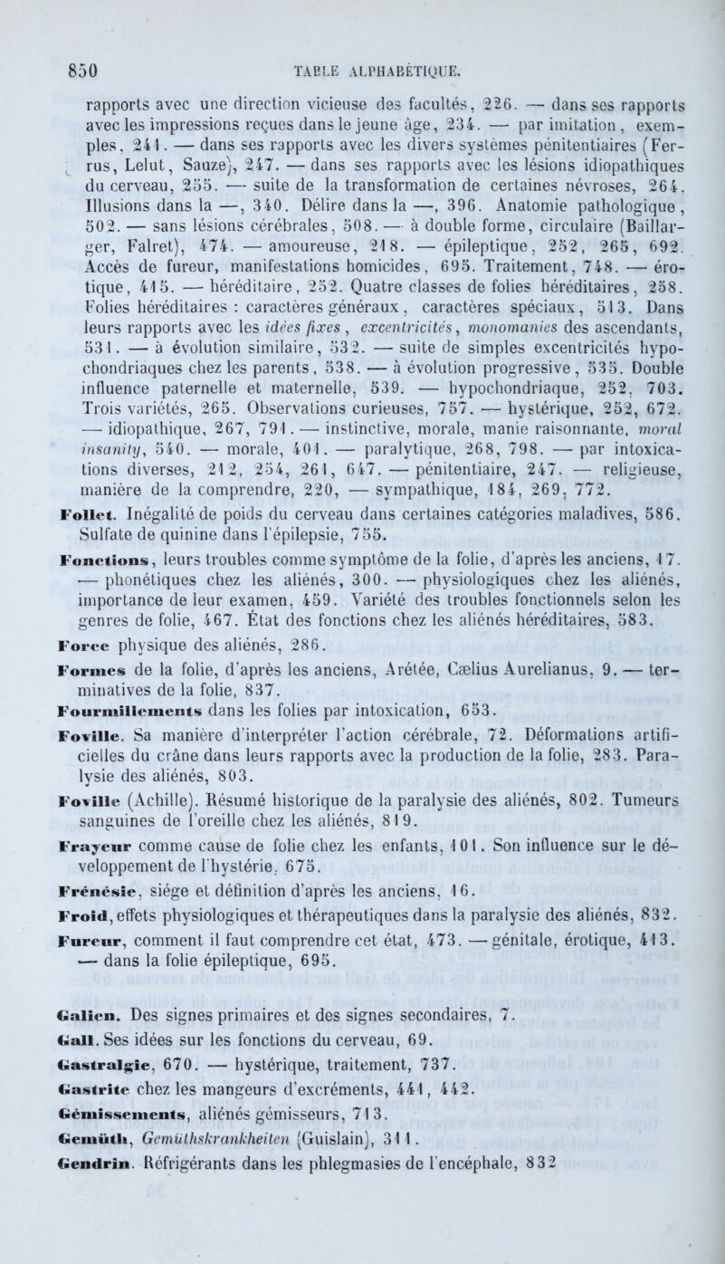 rapports avec une direction vicieuse des facultés, 2.26. — dans ses rapports avec les impressions reçues dans le jeune âge, 234. — par imitation , exem- ples, 241. — dans ses rapports avec les divers systèmes pénitentiaires (Fer- rus, Lelut, Sauze), 247. — dans ses rapports avec les lésions idiopathiques du cerveau, 255. — suite de la transformation de certaines névroses, 264. Illusions dans la—, 3 40. Délire dans la—, 396. Anatomie pathologique, 502. — sans lésions cérébrales, 508. — à double forme, circulaire (Baillar— ger, Falret), 474. —amoureuse, 218. — épileptique, 252, 265, 692. Accès de fureur, manifestations homicides, 695. Traitement, 748. — éro- tique, 415. — héréditaire, 252. Quatre classes de folies héréditaires, 258. Folies héréditaires : caractères généraux , caractères spéciaux, 513. Dans leurs rapports avec les idées fixes , excentricités, monomanies des ascendants, 531. — à évolution similaire, 532. — suite de simples excentricités hypo- chondriaques chez les parents , 538. — à évolution progressive, 535. Double influence paternelle et maternelle, 539. — hypochondriaque, 252, 703. Trois variétés, 265. Observations curieuses, 757.'—hystérique, 252, 672. — idiopathique, 267, 791. — instinctive, morale, manie raisonnante, moral insanity, 540. — morale, 401. — paralytique, 268, 798. — par intoxica- tions diverses, 212, 254, 261, 647.—pénitentiaire, 247. — religieuse, manière de la comprendre, 220, — sympathique, 184, 269, 772. Follet. Inégalité de poids du cerveau dans certaines catégories maladives, 586. Sulfate de quinine dans l’épilepsie, 755. Fonctions, leurs troubles comme symptôme de la folie, d’après les anciens, 17. -—phonétiques chez les aliénés, 300. —physiologiques chez les aliénés, importance de leur examen, 459. Variété des troubles fonctionnels selon les genres de folie, 467. État des fonctions chez les aliénés héréditaires, 583. Force physique des aliénés, 286. Formes de la folie, d’après les anciens, Arétée, Cælius Aurelianus, 9. — ter- minatives de la folie, 837. Fourmillements dans les folies par intoxication, 653. Foville. Sa manière d’interpréter l’action cérébrale, 72. Déformations artifi- cielles du crâne dans leurs rapports avec la production de la folie, 283. Para- lysie des aliénés, 803. Foviiie (Achille). Résumé historique de la paralysie des aliénés, 802. Tumeurs sanguines de l’oreille chez les aliénés, 819. Frayeur comme cause de folie chez les enfants, 101. Son influence sur le dé- veloppement de l'hystérie. 675. Frénésie, siège et définition d’après les anciens, 16. Froid, effets physiologiques et thérapeutiques dans la paralysie des aliénés, 832, Fureur, comment il faut comprendre cet état, 473. —génitale, érotique, 413. — dans la folie épileptique, 695. Galien. Des signes primaires et des signes secondaires, 7. G ali. Ses idées sur les fonctions du cerveau, 69. Gastralgie, 670. — hystérique, traitement, 737. Gastrite chez les mangeurs d’excréments, 441, 442. Gémissements, aliénés gémisseurs, 713. Gemütli, Gemüthskrankheilen (Guislain), 311. Gendrin. Réfrigérants dans les phlegmasies de l’encéphale, 832